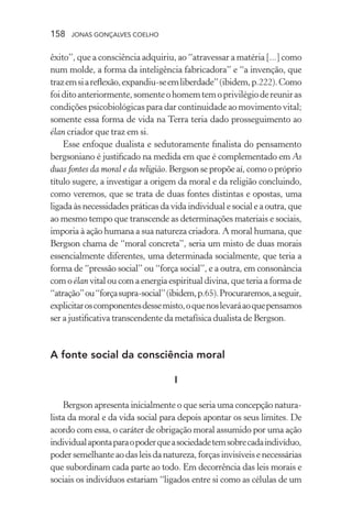 158 jonas gonçalves coelho
êxito”, que a consciência adquiriu, ao “atravessar a matéria [...] como
num molde, a forma da inteligência fabricadora” e “a invenção, que
trazemsiareflexão,expandiu-seemliberdade”(ibidem,p.222).Como
foiditoanteriormente,somenteohomemtemoprivilégiodereuniras
condições psicobiológicas para dar continuidade ao movimento vital;
somente essa forma de vida na Terra teria dado prosseguimento ao
élan criador que traz em si.
Esse enfoque dualista e sedutoramente finalista do pensamento
bergsoniano é justificado na medida em que é complementado em As
duas fontes da moral e da religião. Bergson se propõe aí, como o próprio
título sugere, a investigar a origem da moral e da religião concluindo,
como veremos, que se trata de duas fontes distintas e opostas, uma
ligada às necessidades práticas da vida individual e social e a outra, que
ao mesmo tempo que transcende as determinações materiais e sociais,
imporia à ação humana a sua natureza criadora. A moral humana, que
Bergson chama de “moral concreta”, seria um misto de duas morais
essencialmente diferentes, uma determinada socialmente, que teria a
forma de “pressão social” ou “força social”, e a outra, em consonância
com o élan vital ou com a energia espiritual divina, que teria a forma de
“atração”ou“forçasupra-social”(ibidem,p.65).Procuraremos,aseguir,
explicitaroscomponentesdessemisto,oquenoslevaráaoquepensamos
ser a justificativa transcendente da metafísica dualista de Bergson.
A fonte social da consciência moral
I
Bergson apresenta inicialmente o que seria uma concepção natura-
lista da moral e da vida social para depois apontar os seus limites. De
acordo com essa, o caráter de obrigação moral assumido por uma ação
individualapontaparaopoderqueasociedadetemsobrecadaindivíduo,
poder semelhante ao das leis da natureza, forças invisíveis e necessárias
que subordinam cada parte ao todo. Em decorrência das leis morais e
sociais os indivíduos estariam “ligados entre si como as células de um
 