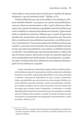 consciência e matéria  15
tramosalgum,temosmotivoparaconcluirqueéoatributodealguma
substância, e que tal substância existe” (ibidem, p.93).
Tendo estabelecido que não existe atributo sem substância, Des-
cartes também defende, e esse parece ser o ponto mais problemático,
como já o dissemos anteriormente e sobre o qual voltaremos a falar a
seguir,queéapartirdanaturezaouqualidadeessencialdoatributoque
sedeveestabeleceranaturezadassubstânciasexistentes.Quaisseriam
então as substâncias existentes? Sabemos que é a partir da apreensão
imediata dos pensamentos pelo próprio pensamento que Descartes
infere a existência de uma substância cuja essência, ou atributo essen-
cial,éopensamento.Eessamesmaapreensãoimediatamostrariaque
amatéria,casoexista,teriaaextensãocomosuapropriedadeessencial,
ouseja,queexisteumasubstância,cujaessência,ouatributoessencial,
éaextensão.4
Issosignificaqueopensamentoperceptivo,emboranão
seja ele mesmo extenso, deixa entrever pelo seu conteúdo aquela que
seria a propriedade essencial da matéria. Resumidamente, a justifica-
tiva para a existência das duas substâncias essencialmente distintas a
partir de seus atributos é a seguinte:
Assim,aextensãoemcomprimento,larguraealturaconstituianature-
zadasubstânciacorporaleopensamentoconstituianaturezadasubstância
quepensa.Comefeito,tudoquantopodeatribuir-seaocorpo,pressupõe
a extensão e não passa de dependência do que é extenso. Igualmente,
todas as propriedades que encontramos na coisa pensante limitam-se a
serem diferentes maneiras de pensar. Assim não poderíamos conceber,
porexemplo,umfigura,semserumacoisaextensa,nemmovimentosem
um espaço que é extenso; assim a imaginação, o sentimento e a vontade
dependemdetalmaneiradacoisapensantequenãoospodemosconceber
sem ela. Podemos, pelo contrário, conceber a extensão sem figura ou sem
movimentoeacoisapensantesemimaginaçãoousemsentimento,eassim
por diante. (ibidem, p.93)
	 4	Segundoofilósofo,anaturezaextensadamatériaéapreendidapeloentendimento
ou razão e não pelos sentidos, como o mostraria o exemplo do pedaço de cera na
segunda meditação.
 
