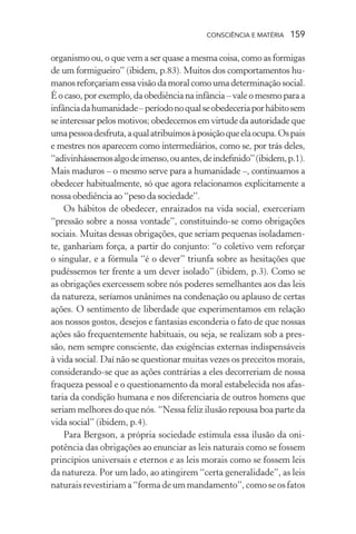 consciência e matéria  159
organismo ou, o que vem a ser quase a mesma coisa, como as formigas
de um formigueiro” (ibidem, p.83). Muitos dos comportamentos hu-
manos reforçariam essa visão da moral como uma determinação social.
É o caso, por exemplo, da obediência na infância – vale o mesmo para a
infânciadahumanidade–períodonoqualseobedeceriaporhábitosem
se interessar pelos motivos; obedecemos em virtude da autoridade que
umapessoadesfruta,aqualatribuímosàposiçãoqueelaocupa.Ospais
e mestres nos aparecem como intermediários, como se, por trás deles,
“adivinhássemosalgodeimenso,ouantes,deindefinido”(ibidem,p.1).
Mais maduros – o mesmo serve para a humanidade –, continuamos a
obedecer habitualmente, só que agora relacionamos explicitamente a
nossa obediência ao “peso da sociedade”.
Os hábitos de obedecer, enraizados na vida social, exerceriam
“pressão sobre a nossa vontade”, constituindo-se como obrigações
sociais. Muitas dessas obrigações, que seriam pequenas isoladamen-
te, ganhariam força, a partir do conjunto: “o coletivo vem reforçar
o singular, e a fórmula “é o dever” triunfa sobre as hesitações que
pudéssemos ter frente a um dever isolado” (ibidem, p.3). Como se
as obrigações exercessem sobre nós poderes semelhantes aos das leis
da natureza, seríamos unânimes na condenação ou aplauso de certas
ações. O sentimento de liberdade que experimentamos em relação
aos nossos gostos, desejos e fantasias esconderia o fato de que nossas
ações são frequentemente habituais, ou seja, se realizam sob a pres-
são, nem sempre consciente, das exigências externas indispensáveis
à vida social. Daí não se questionar muitas vezes os preceitos morais,
considerando-se que as ações contrárias a eles decorreriam de nossa
fraqueza pessoal e o questionamento da moral estabelecida nos afas-
taria da condição humana e nos diferenciaria de outros homens que
seriam melhores do que nós. “Nessa feliz ilusão repousa boa parte da
vida social” (ibidem, p.4).
Para Bergson, a própria sociedade estimula essa ilusão da oni-
potência das obrigações ao enunciar as leis naturais como se fossem
princípios universais e eternos e as leis morais como se fossem leis
da natureza. Por um lado, ao atingirem “certa generalidade”, as leis
naturais revestiriam a “forma de um mandamento”, como se os fatos
 