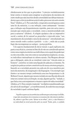 160 jonas gonçalves coelho
obedecessem às leis que os precedem: “é preciso verdadeiramente
lutar contra si mesmo para imaginar os princípios da mecânica de
outromodoquenãoinscritosdesdeaeternidadenastábuastranscen-
dentesqueaciênciamodernaserialevadaaprocuraremoutromonte
Sinai”(ibidem,p.5).Poroutrolado,oimperativomoralaparececomo
uma lei da natureza, e a sua infração, como antinatural: “mesmo
que a infração seja frequentemente repetida, para nós seria como a
exceção que estaria para a sociedade, como a monstruosidade está
para a natureza” (ibidem). A religião ajudaria a dar ao imperativo
social o caráter de lei natural ao preencher o intervalo entre “um
mandamento da sociedade e uma lei da natureza”, introduzindo um
outro mundo onde a ordem é perfeita – o céu –, onde não se pode
fugir das recompensas ou castigos – justiça perfeita.
Um aspecto fundamental do dever moral, o qual explicaria em
parteasuaeficácia,consistenofatodeelenãoserconsideradoapenas
comoumaexigênciaexterioraosindivíduoscomaqualelespoderiam
ou não concordar, mas sim como as suas próprias exigências, ou seja,
os indivíduos internalizam os valores morais. Daí Bergson afirmar
que a obrigação, antes de se constituir como um “vínculo entre os
homens”, constitui-se como uma ligação de cada um a si mesmo. As
exigências práticas seriam constitutivas de nossa estrutura psíquica,
fazendo-se a sociedade presente em cada um de seus membros por
meio da memória, da imaginação e da linguagem. Um exemplo que
ilustra e ao mesmo tempo confirmaria essa tese bergsoniana é o de
Robson Crusoé, alguém que mesmo isolado em sua ilha não deixa de
estaremcontatocomacivilização,ouseja,alguémquefaz,“isolado,o
que faria com o encorajamento e mesmo o apoio de toda a sociedade”
(ibidem,p.9).Essecontatoématerial,“osobjetosmanufaturadosque
ele salvou do naufrágio”, e é também moral, de onde tira sua energia
da sociedade à qual continua ligado.
Aquelesaquemascircunstânciascondenamporcertotempoàsolidão,
e que não encontram em si mesmos os recursos da vida interior profun-
da, sabem o que lhes custa “deixar-se às soltas”, isto é, o não fixarem o
eu individual no nível prescrito pelo eu social. Terão, pois, o cuidado
 