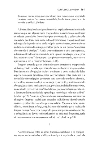 consciência e matéria  161
de manter esse eu social, para que ele em nada esmoreça sua severidade
para com o outro. Em caso de necessidade, lhe darão um ponto de apoio
material e artificial. (ibidem)
A internalização das exigências morais explicaria o sentimento de
remorso que em alguns casos chega a levar o criminoso a confessar
os crimes cometidos. Se o crime por ele cometido o coloca fora da
sociedade que traz em si, isola-o de outros homens, o ato de confessar
reintegrá-lo-ia; seria como se ele próprio se condenasse, colocando-se
ao lado da sociedade, ou seja, a melhor parte de sua pessoa “escaparia
desse modo à punição”. Ainda que confessasse a uma única pessoa,
estaria mantendo com a sociedade uma ligação, ainda que tênue, pois
isso mostraria que “não rompeu completamente com ela, nem com o
que traz dela em si mesmo” (ibidem, p.11).
Bergson entende que os crimes são casos extremos e excepcionais
de transgressão moral e que normalmente os homens se ajustam ha-
bitualmente às obrigações sociais: eles fazem o que a sociedade deles
espera. Isso seria facilitado pelos intermediários entre cada um e a
sociedadeeasobrigaçõesquesetemparacomcadaumdeles:afamília,
otrabalho,acomunidade,avizinhança,obairro.Ograndevolumede
obrigaçõesastornamaisconcretase,portanto,maisfacilmenteaceitas,
coincidindocomatendência“tãohabitualqueaconsideramosnatural,
a desempenhar na sociedade o papel que nosso lugar nela nos atribui”
(ibidem,p.12).Assim,asaçõescotidianas,asescolhasanteasinúmeras
situações–lugares–sociaiscomosquaisoindivíduosevêconfrontado
seriam, geralmente, traçados pela sociedade. Mesmo sem ter cons-
ciência, e sem fazer esforço, seguiríamos o itinerário que a sociedade
traçou, ou seja, “o dever é cumprido quase sempre automaticamente;
e a obediência ao dever, se nos ativermos ao caso mais frequente, seria
definida como um ir a esmo ou um desleixo” (ibidem, p.13).
II
A aproximação entre as ações humanas habituais e os compor-
tamentos instintuais das abelhas e formigas é explicada a partir da
 