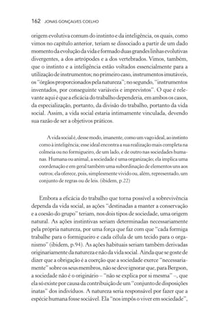 162 jonas gonçalves coelho
origem evolutiva comum do instinto e da inteligência, os quais, como
vimos no capítulo anterior, teriam se dissociado a partir de um dado
momentodaevoluçãodavidaeformadoduasgrandeslinhasevolutivas
divergentes, a dos artrópodes e a dos vertebrados. Vimos, também,
que o instinto e a inteligência estão voltados essencialmente para a
utilizaçãodeinstrumentos;noprimeirocaso,instrumentosimutáveis,
os“órgãosproporcionadospelanatureza”;nosegundo,“instrumentos
inventados, por conseguinte variáveis e imprevistos”. O que é rele-
vanteaquiéqueaeficáciadotrabalhodependeria,emambososcasos,
da especialização, portanto, da divisão do trabalho, portanto da vida
social. Assim, a vida social estaria intimamente vinculada, devendo
sua razão de ser a objetivos práticos.
Avidasocialé,dessemodo,imanente,comoumvagoideal,aoinstinto
como à inteligência;esseidealencontraasuarealizaçãomaiscompletana
colmeia ou no formigueiro, de um lado, e de outro nas sociedades huma-
nas. Humana ou animal, a sociedade é uma organização; ela implica uma
coordenação e em geral também uma subordinação de elementos uns aos
outros;elaoferece,pois,simplesmentevividoou,além,representado,um
conjunto de regras ou de leis. (ibidem, p.22)
Embora a eficácia do trabalho que torna possível a sobrevivência
dependa da vida social, as ações “destinadas a manter a conservação
e a coesão do grupo” teriam, nos dois tipos de sociedade, uma origem
natural. As ações instintivas seriam determinadas necessariamente
pela própria natureza, por uma força que faz com que “cada formiga
trabalhe para o formigueiro e cada célula de um tecido para o orga-
nismo” (ibidem, p.94). As ações habituais seriam também derivadas
originariamentedanaturezaenãodavidasocial.Aindaquesegostede
dizer que a obrigação é a coerção que a sociedade exerce “necessaria-
mente”sobreosseusmembros,nãosedeveignorarque,paraBergson,
a sociedade não é o originário – “não se explica por si mesma” –, que
elasóexisteporcausadacontribuiçãodeum“conjuntodedisposições
inatas” dos indivíduos. A natureza seria responsável por fazer que a
espéciehumanafossesociável.Ela“nosimpôsoviveremsociedade”,
 
