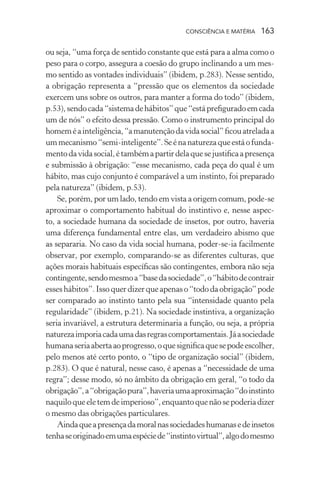 consciência e matéria  163
ou seja, “uma força de sentido constante que está para a alma como o
peso para o corpo, assegura a coesão do grupo inclinando a um mes-
mo sentido as vontades individuais” (ibidem, p.283). Nesse sentido,
a obrigação representa a “pressão que os elementos da sociedade
exercem uns sobre os outros, para manter a forma do todo” (ibidem,
p.53),sendocada“sistemadehábitos”que“estáprefiguradoemcada
um de nós” o efeito dessa pressão. Como o instrumento principal do
homeméainteligência,“amanutençãodavidasocial”ficouatreladaa
ummecanismo“semi-inteligente”.Seénanaturezaqueestáofunda-
mentodavidasocial,étambémapartirdelaquesejustificaapresença
e submissão à obrigação: “esse mecanismo, cada peça do qual é um
hábito, mas cujo conjunto é comparável a um instinto, foi preparado
pela natureza” (ibidem, p.53).
Se, porém, por um lado, tendo em vista a origem comum, pode-se
aproximar o comportamento habitual do instintivo e, nesse aspec-
to, a sociedade humana da sociedade de insetos, por outro, haveria
uma diferença fundamental entre elas, um verdadeiro abismo que
as separaria. No caso da vida social humana, poder-se-ia facilmente
observar, por exemplo, comparando-se as diferentes culturas, que
ações morais habituais específicas são contingentes, embora não seja
contingente,sendomesmoa“basedasociedade”,o“hábitodecontrair
esseshábitos”.Issoquerdizerqueapenaso“tododaobrigação”pode
ser comparado ao instinto tanto pela sua “intensidade quanto pela
regularidade” (ibidem, p.21). Na sociedade instintiva, a organização
seria invariável, a estrutura determinaria a função, ou seja, a própria
naturezaimporiacadaumadasregrascomportamentais.Jáasociedade
humanaseriaabertaaoprogresso,oquesignificaquesepodeescolher,
pelo menos até certo ponto, o “tipo de organização social” (ibidem,
p.283). O que é natural, nesse caso, é apenas a “necessidade de uma
regra”; desse modo, só no âmbito da obrigação em geral, “o todo da
obrigação”,a“obrigaçãopura”,haveriaumaaproximação“doinstinto
naquiloqueeletemdeimperioso”,enquantoquenãosepoderiadizer
o mesmo das obrigações particulares.
Aindaqueapresençadamoralnassociedadeshumanasedeinsetos
tenhaseoriginadoemumaespéciede“instintovirtual”,algodomesmo
 