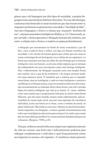 164 jonas gonçalves coelho
gênero que o da linguagem nos dois tipos de sociedade, a própria lin-
guagem teria características distintas relevantes. No caso das formigas,
a natureza teria fornecido os sinais invariáveis que elas trocam entre si,
enquantoaoshomensanaturezateriaconcedidoa“faculdadedefalar”,
mas não a linguagem, o léxico e a sintaxe que, enquanto “produtos do
uso”,estariamassociadosàinteligência(ibidem,p.23).Dessemodo,se,
por um lado, a forma aproxima a obrigação humana dos instintos, por
outro, a relação entre a forma e a matéria os separa profundamente:
a obrigação que encontramos no fundo de nossa consciência e que de
fato, como a palavra bem o indica, nos liga aos demais membros da
sociedade, é um vínculo do mesmo gênero que o liame que une umas às
outras as formigas de um formigueiro ou as células de um organismo: é a
forma que assumiria esse laço aos olhos de uma formiga que se tornasse
inteligente como um homem, ou de uma célula orgânica que se tornasse
tão independente em seus movimentos como uma formiga inteligente.
Falo, evidentemente, da obrigação encarada como essa simples forma
sem matéria: ela é o que há de irredutível, e de sempre presente ainda,
em nossa natureza moral. É manifesto que a matéria que se enquadre
nessa forma, num ser inteligente, é cada vez mais inteligente e coerente à
medidaqueacivilizaçãoavança,equenovamatériasobrevémsemcessar,
não necessariamente ao chamado direto dessa forma, mas sob a pressão
lógica da matéria inteligente que nela já se inseriu. E, vimos, também
como uma matéria que é propriamente feita para se inserir numa forma
diferente, que não mais é trazida, mesmo muito indiretamente, pela ne-
cessidade de conservação social, mas por uma aspiração da consciência
individual, aceita essa forma ao se situar, como o restante da moral, no
plano intelectual. Mas todas as vezes que voltamos ao que há de propria-
mente imperativo na obrigação, e mesmo quando encontrássemos nela
tudooqueainteligêncianelainseriuparaenriquecê-la,tudooquearazão
pôsemtornodelaparajustificá-la,énessaestruturafundamentalquenos
colocamos. (Bergson, 1990b, p.84)
Daíque,emboraamoraltenhaumaorigemnasexigênciasnaturais
da vida em comum, essa fonte não é suficientemente poderosa para
subjugar completamente o indivíduo o qual frequentemente resiste
aos imperativos morais a ele impostos. A resistência estaria presente
 