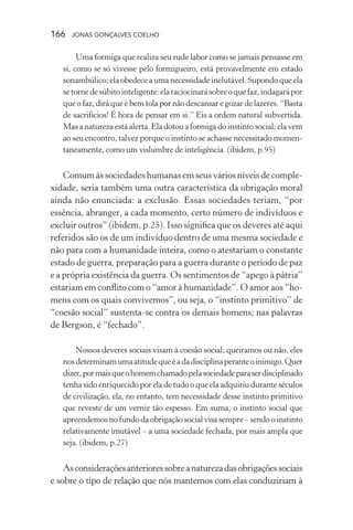 166 jonas gonçalves coelho
Uma formiga que realiza seu rude labor como se jamais pensasse em
si, como se só vivesse pelo formigueiro, está provavelmente em estado
sonambúlico;elaobedeceaumanecessidadeinelutável.Supondoqueela
setornedesúbitointeligente:elaraciocinarásobreoquefaz,indagarápor
que o faz, dirá que é bem tola por não descansar e gozar de lazeres. “Basta
de sacrifícios! É hora de pensar em si.” Eis a ordem natural subvertida.
Mas a natureza está alerta.Ela dotou a formiga do instinto social; ela vem
ao seu encontro, talvez porque o instinto se achasse necessitado momen-
taneamente, como um vislumbre de inteligência. (ibidem, p.95)
Comum às sociedades humanas em seus vários níveis de comple-
xidade, seria também uma outra característica da obrigação moral
ainda não enunciada: a exclusão. Essas sociedades teriam, “por
essência, abranger, a cada momento, certo número de indivíduos e
excluir outros” (ibidem, p.25). Isso significa que os deveres até aqui
referidos são os de um indivíduo dentro de uma mesma sociedade e
não para com a humanidade inteira, como o atestariam o constante
estado de guerra, preparação para a guerra durante o período de paz
e a própria existência da guerra. Os sentimentos de “apego à pátria”
estariam em conflito com o “amor à humanidade”. O amor aos “ho-
mens com os quais convivemos”, ou seja, o “instinto primitivo” de
“coesão social” sustenta-se contra os demais homens; nas palavras
de Bergson, é “fechado”.
Nossos deveres sociais visam à coesão social; queiramos ou não, eles
nosdeterminamumaatitudequeéadadisciplinaperanteoinimigo.Quer
dizer,pormaisqueohomemchamadopelasociedadeparaserdisciplinado
tenha sido enriquecido por ela de tudo o que ela adquiriu durante séculos
de civilização, ela, no entanto, tem necessidade desse instinto primitivo
que reveste de um verniz tão espesso. Em suma, o instinto social que
apreendemos nofundodaobrigaçãosocialvisasempre–sendooinstinto
relativamente imutável – a uma sociedade fechada, por mais ampla que
seja. (ibidem, p.27)
Asconsideraçõesanterioressobreanaturezadasobrigaçõessociais
e sobre o tipo de relação que nós mantemos com elas conduziriam à
 
