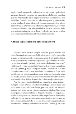 consciência e matéria  167
seguinteconclusão:osreducionistasestãocertos,emparte,pois,afinal,
a maioria das ações humanas são automáticas e habituais, à medida
que são determinadas pelas exigências externas, internalizadas pelo
indivíduo. Contudo, estão equivocados ao suporem que essa seria a
origemabsolutadetodaaaçãomoral.Comoveremosaseguir,aorigem
damoralestánainterioridade profunda de algunshomens,aqualnão
pode ser confundida com a interioridade superficial da moral social
internalizada, pois tratar-se-ia da expressão do movimento geral da
vida o qual transcenderia as individualidades concretas.
A fonte suprassocial da consciência moral
I
Vimos na seção anterior Bergson defender que os homens com
muita frequência submetem-se habitualmente às exigências sociais,
as quais se manifestam sob a forma de dever ou de obrigações. Nessa
moral que se reduz a “fórmulas impessoais”, que tem tanto mais for-
ça quanto se dissocie “mais nitidamente em obrigações impessoais”
(ibidem, p.31) e cuja generalidade “decorre da universal aceitação de
uma lei” (ibidem, p.30), a “obrigação natural” caracterizar-se-ia pela
“pressãoouempurrão”:oqueprevaleceéapressãosocial.Mas,como
também vimos, a determinação da moral social não é absoluta, afinal
são muitos os casos nos quais os homens se rebelam contra a moral
estabelecida, além do fato de a moral social estar sujeita a variação.
Para Bergson, a irredutibilidade da consciência moral às deter-
minações sociais externas é também atestada pela existência de uma
outra moral a qual teria como fonte e, portanto, estaria em profunda
sintonia com o movimento vital, com a energia criadora. Trata-se da
moralque,nostermosdualistasdeBergson,“encarna-se”empersona-
lidadesprivilegiadas–ossantos,ossábios,osprofetas,osiluminados,
os heróis, dentre outros –, os quais se constituiriam como exemplos
para a humanidade em todas as épocas. Essa moral, cuja generalidade
decorreria da “imitação comum de um modelo” (ibidem, p.30) e cuja
 