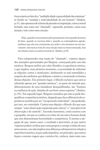 168 jonas gonçalves coelho
forçaestarianofatodea“multiplicidadeegeneralidadedasmáximas”
se fundir na “unidade e individualidade de um homem” (ibidem,
p.31),nãooperariasobaformadepressãoouimposição,comoamoral
fechada, mas como um “chamado”, operando, portanto, como uma
atração e não como uma coerção:
Hoje, quando ressuscitamos pelo pensamento esses grandes homens
de bem, quando os ouvimos falar e quando os contemplamos agindo,
sentimos que eles nos comunicam seu ardor e nos arrastam em seu mo-
vimento: não mais se trata de uma coerção mais ou menos atenuada, mas
um atrativo mais ou menos irresistível. (ibidem, p.98)
Para compreender essa noção de “chamado”, vejamos alguns
dos exemplos apresentados por Bergson, começando pelo caso dos
místicos. Bergson atribui um valor filosófico à experiência mística,
o que implica, num primeiro momento, a necessidade de enfrentar
as objeções contra o misticismo, desfazendo os mal-entendidos a
respeito dos atributos que definem o místico e mostrando os limites
dessas objeções. Em primeiro lugar, o filósofo esclarece que está se
referindo apenas aos “grandes místicos”, os quais ele entende que,
diferentemente de seus imitadores desequilibrados, são “homens
ou mulheres de ação, dotados de um bom-senso superior” (ibidem,
p.259). Em segundo lugar, Bergson considera que não se pode des-
qualificar a experiência mística, alegando que ela se diferencia da ex-
periência científica por ser “excepcional e individual”, não podendo,
por isso, ser controlada. Contra essa objeção o filósofo diz que nem
sempre “uma observação registrada pela ciência” é “susceptível de
observação e de controle”, havendo momentos, como ocorreu com
a geografia, em que se confiava no relato de um único homem desde
que esse demonstrasse honestidade e competência. E mesmo a ale-
gação de que, nesses casos, o resultado é provisório, já que outros
viajantes podem verificar por conta própria e corrigir o relato de seus
antecessores,issonãoimplicaumadiferençasubstancialemrelaçãoà
experiência mística, já que nada impediria, em princípio, que outros
façam a mesma viagem que o místico fez, embora, tanto num caso
 