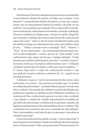 16 jonas gonçalves coelho
InsistimosqueDescartesnãoapenasargumentaqueopensamento
é essencialmente distinto da matéria, ele infere que a própria “coisa
pensante” é essencialmente distinta da matéria, ou seja, que o pensa-
mento, por ser essencialmente distinto da matéria, não pode ser seu
atributo.Comojustificaresseresultado?Paracompreendê-loconside-
remosasformasdeconhecimentoaíenvolvidas,aintuiçãoeadedução.
Descartes estabelece nas Regras para a direção do espírito, Regra III,
queaintuiçãoeadeduçãosãoasúnicasduasformasdeconhecimento
seguro das coisas, “todos os atos de nosso entendimento pelos quais
nós podemos chegar ao conhecimento das coisas sem nenhum medo
de erro...”. Define a intuição como a concepção “fácil”, “distinta” e
“firme” de um espírito puro – não contaminado pela percepção sen-
sível ou pela imaginação – e atento, que por ser “mais simples” é um
conhecimento mais seguro até do que a “própria dedução”. É pela
intuiçãoqueseobtémconhecimentos,taiscomo,“euexisto,eupenso”
do mesmo modo que ela propicia conhecimentos como “o triângulo
é definido somente por três linhas, a esfera por uma só superfície...”.
O “penso, logo existo” é então um conhecimento intuitivo e não
uma dedução na qual se inferiria a existência do “eu” a partir de sua
atividade pensante.
A dedução é o que se “conclui necessariamente das outras coisas
conhecidas com certeza”, dos primeiros princípios que “só podem
serconhecidospelaintuição”,resultadodistantequeporsisónãoseria
claroeevidente.Umexemplodeverdadeprovenientedadedução,que
podemos acompanhar em detalhes na obra Meditações metafísicas, é a
existência de Deus, conhecimento que por si só não é claro e evidente
e que adquire o estatuto de verdade inquestionável na medida em
que deriva de uma intuição, a existência do eu pensante, estando a ela
ligadanecessariamenteporelosintermediáriosclaroseevidentes.Mas
a existência do eu pensante não seria a conclusão de uma dedução?
Não o seria também a conclusão de que o eu pensante é uma alma ou
substância pensante?
Comecemospelaprimeiraquestão,ouseja,o“penso,logoexisto”é
umaintuiçãoouumadedução?Sendoumadeduçãoelateriaaseguinte
forma.Premissamaior:Tudooquepensaexiste;Premissamenor:Eu
 