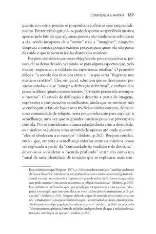 consciência e matéria  169
quanto no outro, poucos se proponham a efetivar esse empreendi-
mento.Emterceirolugar,nãosepodedesprezaraexperiênciamística
apenas pelo fato de que algumas pessoas são totalmente refratárias
a ela, sendo incapazes de a “sentir” e de a “imaginar”; ninguém
despreza a música porque existem pessoas para quem ela não passa
de ruído e que se sentem iradas diante dos músicos.
Bergson considera que essas objeções são pouco decisivas e, por
isso, ele as deixa de lado, voltando-se para alguns aspectos que, pelo
menos, sugeririam a validade da experiência mística.1
O primeiro
deles é “o acordo dos místicos entre si”, o que seria “flagrante nos
místicos cristãos”. Eles, em geral, admitem que se deve passar por
vários estados até se “atingir a deificação definitiva”, e embora eles
possam diferir quanto a esses estados, “o roteiro percorrido é sempre
o mesmo”. O estado de deificação é descrito a partir de imagens,
expressões e comparações semelhantes, ainda que os místicos não
se conheçam; o fato de haver uma tradição mística comum, de haver
uma comunidade de religião, seria pouco relevante para explicar a
semelhança, uma vez que os grandes místicos pouco se preocupam
com ela. Por se considerarem numa relação direta com a divindade,
os místicos seguiriam uma autoridade apenas até onde querem:
“eles só obedecem a si mesmos” (ibidem, p.262). Bergson conclui,
então, que, embora a semelhança exterior entre os místicos possa
ser explicada a partir da “comunidade de tradição e de doutrina”,
dever-se-ia considerar o “acordo profundo” entre eles como um
“sinal de uma identidade de intuição que se explicaria mais sim-
	 1	EssemisticismoqueBergson(1978,p.266)consideracomoum“auxiliarpoderoso
dabuscafilosófica”nãodeveriaserconfundidocomomisticismodareligiãotradi-
cional, ou seja, ser reduzido a “apenas um grande ardor da fé, forma imaginativa
que pode assumir, em almas ardorosas, a religião tradicional” (ibidem, p.265).
Isso o afastaria da filosofia, que, por privilegiar a experiência e o raciocínio, “des-
preza a revelação que tem uma data, as instituições que a transmitiram, a fé que
aaceita”(ibidem,p.265).Bergsondefendeoqueeleentendeseromisticismoem
seu“estadopuro”,ouseja,omisticismoque,“escoimadodasvisões,dasalegorias,
das fórmulas teológicas pelas quais ele se exprime” (ibidem, p.266), teria bebido
“diretamente na própria fonte da religião, independente do que a religião deva à
tradição, à teologia, às igrejas” (ibidem, p.265).
 