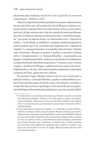 170 jonas gonçalves coelho
plesmente pela existência real do Ser com o qual eles se creem em
comunicação” (ibidem, p.262).
Alémdeaexperiênciamísticaproduzirosmesmosconhecimentos,
há um outro fator que, sob o ponto de vista de Bergson, legitima a in-
tuição mística enquanto fonte de conhecimento certo ou, pelo menos,
provável,dealgoexternoaela:ofatodeoestudodeoutrosproblemas,
que não os religiosos, apontar na direção de outra “experiência singu-
lar” que possa, de alguma forma, ser relacionada com a “experiência
mística”. Se tal relação se estabelecer, o próprio estudo da experiência
mística poderá, por si só, contribuir para legitimar essa “experiência
singular” e, consequentemente, os resultados dela advindos. Falando
mais claramente, Bergson se propõe a analisar as possíveis relações
entre a “intuição mística” e a “intuição filosófica”, examinando a sua
ligação e complementaridade, sendo essa uma forma de fundamentar
oconhecimentoadvindodessasduasfontes.2
Comisso,comoveremos
a seguir, o dualismo de Bergson, explícito em teses como a da imorta-
lidadedaalma,adoélanvitalcomoumaforçaespiritualeadaprópria
existência de Deus, ganha um novo reforço.
Em primeiro lugar, Bergson observa que há um acordo entre a
intuição mística e a intuição filosófica, quanto à independência e so-
brevivênciadaalma após a morte docorpo.3
Em Matéria e memória,o
estudo dos fatos normais e patológicos teria mostrado que as explica-
çõesfisiológicasdamemóriasãoinsuficientes,quenãosepodeatribuir
	 2	Considerando-se a importância da intuição que Bergson considera como fonte
de conhecimento legítimo, distinto e, em certos aspectos, superior ao conheci-
mento inteligente, dedicaremos a terceira seção deste capítulo a uma reflexão
sobre a sua natureza para que daí possamos pensar mais criticamente sobre a
sua legitimidade.
	 3	Como procuramos mostrar nos Capítulos 2 e 3, dedicados às obras Matéria e
memóriaeA evolução criadora,respectivamente,Bergsonconsideraqueaimorta-
lidade da alma é não apenas uma possibilidade, mas uma probabilidade indicada
porseusestudossobreopapeldocérebronosprocessosmentaisesobreaevolução
da vida. Em ambos os casos, a interpretação dos fatos biológicos corroboraria
uma intuição filosófica que, inicialmente, no Ensaio sobre os dados imediatos
da consciência, tinha estabelecido a distinção entre o espírito e a matéria, e que
agora, em As duas fontes da moral e da religião, Bergson postula estar de acordo
com a intuição mística.
 