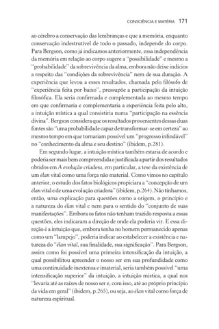 consciência e matéria  171
ao cérebro a conservação das lembranças e que a memória, enquanto
conservação indestrutível de todo o passado, independe do corpo.
Para Bergson, como já indicamos anteriormente, essa independência
da memória em relação ao corpo sugere a “possibilidade” e mesmo a
“probabilidade”dasobrevivênciadaalma,emboranãodeixeindícios
a respeito das “condições da sobrevivência” nem de sua duração. A
experiência que levou a esses resultados, chamada pelo filósofo de
“experiência feita por baixo”, pressupõe a participação da intuição
filosófica. Ela seria confirmada e complementada ao mesmo tempo
em que confirmaria e complementaria a experiência feita pelo alto,
a intuição mística a qual consistiria numa “participação na essência
divina”.Bergsonconsideraqueosresultadosprovenientesdessasduas
fontessão“umaprobabilidadecapazdetransformar-seemcerteza”ao
mesmo tempo em que tornariam possível um “progresso infindável”
no “conhecimento da alma e seu destino” (ibidem, p.281).
Em segundo lugar, a intuição mística também estaria de acordo e
poderiasermaisbemcompreendidaejustificadaapartirdosresultados
obtidos em A evolução criadora, em particular, a tese da existência de
um élan vital como uma força não material. Como vimos no capítulo
anterior, o estudo dos fatos biológicos propiciara a “concepção de um
élanvitaledeumaevoluçãocriadora”(ibidem,p.264).Nãotínhamos,
então, uma explicação para questões como a origem, o princípio e
a natureza do élan vital e nem para o sentido do “conjunto de suas
manifestações”. Embora os fatos não tenham trazido resposta a essas
questões, eles indicaram a direção de onde ela poderia vir. E essa di-
reção é a intuição que, embora tenha no homem permanecido apenas
como um “lampejo”, poderia indicar ao estabelecer a existência e na-
tureza do “élan vital, sua finalidade, sua significação”. Para Bergson,
assim como foi possível uma primeira intensificação da intuição, a
qual possibilitou apreender o nosso ser em sua profundidade como
uma continuidade inextensa e imaterial, seria também possível “uma
intensificação superior” da intuição, a intuição mística, a qual nos
“levaria até as raízes de nosso ser e, com isso, até ao próprio princípio
da vida em geral” (ibidem, p.265), ou seja, ao élan vital como força de
natureza espiritual.
 