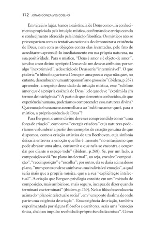 172 jonas gonçalves coelho
Em terceiro lugar, temos a existência de Deus como um conheci-
mento propiciado pela intuição mística, confirmando e enriquecendo
o conhecimento oferecido pela intuição filosófica. Os místicos não se
preocupariam com as tentativas racionais de demonstrar a existência
de Deus, nem com as objeções contra elas levantadas, pelo fato de
acreditarem apreendê-lo imediatamente em sua própria natureza, na
sua positividade. Para o místico, “Deus é amor e é objeto de amor”,
sendooamordivinoopróprioDeusenãoumdeseusatributos;porser
algo“inexprimível”,adescriçãodeDeusseria“interminável”.Oque
poderia“ofilósofo,quetomaDeusporumapessoaequenãoquer,no
entanto,desembocarnumantropomorfismogrosseiro”(ibidem,p.267)
apreender, a respeito desse dado da intuição mística, esse “sublime
amor que é a própria essência de Deus”, ele que deve “exprimi-la em
termosdeinteligência”?Apartirdequeelementosconhecidos,deque
experiência humana, poderíamos compreender essa natureza divina?
Que emoção humana se assemelharia ao “sublime amor que é, para o
místico, a própria essência de Deus”?
Para Bergson, o amor divino deve ser compreendido como “uma
força de criação”, como uma “energia criadora” cuja natureza pode-
ríamos vislumbrar a partir dos exemplos de criação genuína de que
dispomos, como a criação artística de um Beethoven, cuja sinfonia
deixaria entrever a emoção que lhe é inerente “no entusiasmo que
pode abrasar uma alma, consumir o que nela se encontra e ocupar
daí por diante o espaço todo” (ibidem, p.268). Se, por um lado, a
composição se dá “no plano intelectual”, ou seja, envolve “composi-
ção”,“recomposição”e“escolha”;poroutro,elasedariaacimadesse
plano,“numpontoondeseaninhavaumaindivisívelemoção”,aqual
seria mais que a própria música, que é a sua “explicitação intelec-
tual”. A criação que Bergson privilegia consiste em um “método de
composição, mais ambicioso, mais seguro, incapaz de dizer quando
terminaráeseterminará”(ibidem,p.269).Nelaofilósofosecolocaria
acimado“planointelectual e social”, em “um ponto da alma de onde
parte uma exigência de criação”. Essa exigência de criação, também
experimentada por alguns filósofos e escritores, seria uma “emoção
única,abaloouimpulsorecebidodoprópriofundodascoisas”.Como
 