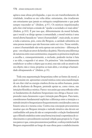 176 jonas gonçalves coelho
agitava essas almas privilegiadas, e que era um transbordamento de
vitalidade, irradiou-se em volta delas: entusiastas, elas irradiavam
um entusiasmo que jamais se extinguiu completamente e que pode
sempre reacender-se” (ibidem, p.97). Os místicos impulsionados
pelo élan vital teriam a missão de “ajudar a sociedade a ir mais além”
(ibidem, p.103). É por isso que, diferentemente da moral fechada,
que é social e se dirige apenas à comunidade, a moral mística é uma
moral aberta baseada no “amor à humanidade”, mais ainda, no amor
a toda a natureza, pois, como diz Bergson, a caridade subsistiria em
uma pessoa mesmo que não houvesse outro ser vivo. Nesse sentido,
o amor à humanidade não seria apenas um acréscimo – diferença de
grau–emrelaçãoaoamordafamíliaedapátria.Haveriaumadiferença
denaturezaentreessessentimentos;enquantoosprimeirosimplicam
a escolha e, consequentemente, a exclusão, podendo incitar à luta
e ao ódio, o segundo é só amor. Os primeiros “irão imediatamente
estabelecer-se sobre o objeto que os atrai; esse não cede ao atrativo de
seu objeto; não o visou; projetou-se mais além, e só atinge a humani-
dade ultrapassando-a” (ibidem, p.35).
Toda essa argumentação bergsoniana sobre as fontes da moral, a
qual consiste em apresentar a moral mística como uma manifestação
de um élan vital ou energia criadora divina na esfera humana, ponto
alto do dualismo de Bergson, pretende apoiar-se, como vimos, nas
intuiçõesfilosóficaemística.Parece-nosassimqueumareflexãosobre
os fundamentos do dualismo bergsoniano nos obriga a buscar com-
preender mais claramente o que é intuição para Bergson. Para tanto,
consideramos fundamental explicitar a diferença entre a intuição e o
métodointuitivobergsonianosfrequentementeconsideradoscomose
fossem uma só e mesma coisa. Contra essa concepção procuraremos
mostrar que em Bergson intuição e método intuitivo não devem ser
confundidos sob pena de não se compreender a relação fundamental
queofilósofoestabeleceentreumaformairracionaleespontâneadeco-
nhecimentoeoprocedimentoracionalvoltadoparapropiciá-la.Oque
nospareceéque,comoprocuraremosjustificar,oesforçointelectualde
Bergson empreendido ao longo de suas obras para o estabelecimento
 
