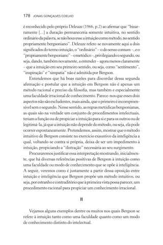 178 jonas gonçalves coelho
é reconhecido pelo próprio Deleuze (1966, p.2) ao afirmar que “bizar-
ramente [...] a duração permaneceria somente intuitiva, no sentido
ordináriodapalavra,senãohouvesseaintuiçãocomométodo,nosentido
propriamente bergsoniano”. Deleuze refere-se novamente aqui a dois
significadosdotermointuição,o“ordinário”–odosensocomum–,eo
“propriamentebergsoniano”–ometódico–,privilegiandoosegundo,ou
seja,dando,tambémnovamente,aentender–agoramenosclaramente
– que a intuição em seu primeiro sentido, ou seja, como “sentimento”,
“inspiração” e “simpatia” não é admitida por Bergson.
Entendemos que há boas razões para discordar dessa segunda
afirmação e postular que a intuição em Bergson não é apenas um
método racional e preciso da filosofia, mas também e especialmente
umafaculdadeirracionaldeconhecimento.Parece-nosqueessesdois
aspectosnãosãoexcludentes,maisainda,queoprimeiroéincompreen-
sívelsemosegundo.Nessesentido,asregrasmetódicasbergsonianas,
as quais são na verdade um conjunto de procedimentos intelectuais,
teriamafunçãooudepropiciaraintuiçãoparasieparaosoutrosoude
legitimá-la,jáqueaintuiçãonãodependedométodo,ouseja,elapode
ocorrerespontaneamente.Pretendemos,assim,mostrarqueométodo
intuitivo de Bergson consiste no exercício exaustivo da inteligência a
qual, voltando-se contra si própria, deixa de ser um impedimento à
intuição, propiciando a “distração” necessária ao seu surgimento.
Procuraremosjustificaressainterpretaçãomostrando,inicialmen-
te, que há diversas referências positivas de Bergson à intuição como
uma faculdade ou modo de conhecimento que se opõe à inteligência.
A seguir, veremos como é justamente a partir dessa oposição entre
intuição e inteligência que Bergson propõe um método intuitivo, ou
seja,porestranhoecontraditórioqueàprimeiravistapossaparecer,um
procedimento racional para propiciar um conhecimento irracional.
II
Vejamos alguns exemplos dentre os muitos nos quais Bergson se
refere à intuição tanto como uma faculdade quanto como um modo
de conhecimento distinto do intelectual.
 
