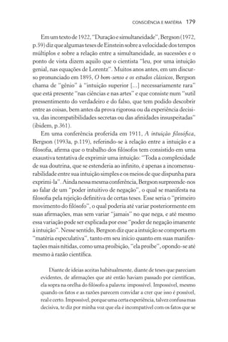 consciência e matéria  179
Emumtextode1922,“Duraçãoesimultaneidade”,Bergson(1972,
p.59)dizquealgumastesesdeEinsteinsobreavelocidadedostempos
múltiplos e sobre a relação entre a simultaneidade, as sucessões e o
ponto de vista dizem aquilo que o cientista “leu, por uma intuição
genial, nas equações de Lorentz”. Muitos anos antes, em um discur-
so pronunciado em 1895, O bom-senso e os estudos clássicos, Bergson
chama de “gênio” à “intuição superior [...] necessariamente rara”
que está presente “nas ciências e nas artes” e que consiste num “sutil
pressentimento do verdadeiro e do falso, que tem podido descobrir
entre as coisas, bem antes da prova rigorosa ou da experiência decisi-
va, das incompatibilidades secretas ou das afinidades insuspeitadas”
(ibidem, p.361).
Em uma conferência proferida em 1911, A intuição filosófica,
Bergson (1993a, p.119), referindo-se à relação entre a intuição e a
filosofia, afirma que o trabalho dos filósofos tem consistido em uma
exaustiva tentativa de exprimir uma intuição: “Toda a complexidade
de sua doutrina, que se estenderia ao infinito, é apenas a incomensu-
rabilidade entre sua intuição simples e os meios de que dispunha para
exprimi-la”.Aindanessamesmaconferência,Bergsonsurpreende-nos
ao falar de um “poder intuitivo de negação”, o qual se manifesta na
filosofia pela rejeição definitiva de certas teses. Esse seria o “primeiro
movimento do filósofo”, o qual poderia até variar posteriormente em
suas afirmações, mas sem variar “jamais” no que nega, e até mesmo
essa variação pode ser explicada por esse “poder de negação imanente
àintuição”.Nessesentido,Bergsondizqueaintuiçãosecomportaem
“matéria especulativa”, tanto em seu início quanto em suas manifes-
tações mais nítidas, como uma proibição, “ela proíbe”, opondo-se até
mesmo à razão científica.
Diante de ideias aceitas habitualmente, diante de teses que pareciam
evidentes, de afirmações que até então haviam passado por científicas,
ela sopra na orelha do filósofo a palavra: impossível. Impossível, mesmo
quando os fatos e as razões parecem convidar a crer que isso é possível,
realecerto.Impossível,porqueumacertaexperiência,talvezconfusamas
decisiva, te diz por minha voz que ela é incompatível com os fatos que se
 