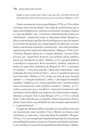 180 jonas gonçalves coelho
alegam e com as razões que se dão, e que, por isso, estes fatos devem ter
sido mal observados, estes raciocínios devem ser falsos. (ibidem, p.120)
DentreasinúmerasvezesemqueBergson(1979a,p.159)serefere
à intuição como uma faculdade e um modo de conhecimento que se
opõeaodainteligênciaou,conformeostermosdeA evolução criadora,
as “duas faculdades” que “a teoria do conhecimento deve tomar em
consideração”, destacamos as que se relacionam a Kant. Bergson ra-
tifica a caracterização que Kant faz da inteligência no que diz respeito
ao seu modo de operação, seu campo legítimo de aplicação e aos seus
limites,masdivergeaopostularaexistênciade“umaoutrafaculdade,
capazdeumaoutraespéciedeconhecimento”(Bergson,1993a,p.86).
Conforme Bergson afirma em A intuição filosófica, o próprio Kant
provava, por “argumentos decisivos, que nenhum esforço dialético
jamais nos introduzirá no além” (ibidem, p.141), que pela dialética
a metafísica é impossível. Kant reconhecia, também, segundo os
termos de uma outra conferência de Bergson de 1911, A percepção
da mudança – e essa seria uma das “ideias mais importantes e mais
profundasdaCrítica da Razão Pura”–quesea“metafísicaépossível
é por uma visão” (ibidem, p.154), ou seja, por meio de uma “intuição
superior”, a “intuição intelectual”, enfim, a “percepção da realidade
metafísica”(ibidem,p.154).Assim,paraKant,uma“metafísicaeficaz
seria necessariamente uma metafísica intuitiva” (ibidem, p.141),
embora acrescente que a metafísica é impossível justamente pela
inexistência da faculdade que propicia esse conhecimento suprain-
telectual, a intuição. Esse é, para Bergson (1972, p.1322), o erro de
Kant: “toda a filosofia que eu exponho, desde meu primeiro Ensaio,
afirma contra Kant a possibilidade de uma intuição suprassensível
[...] supraintelectual...”.
O papel que Bergson atribui à intuição na arte também não pode
ser caracterizado como metódico. Para o filósofo, as diversas artes
constituem-se como uma “visão mais direta da realidade” (Bergson,
1993a,p.152),umexemploprivilegiadodeexpressãodeumaintuição
apreendidapelosartistasosquaissão“homenscujafunçãoéjustamen-
teverenosfazerveroquenósnãopercebemosnaturalmente”(ibidem,
 