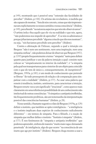 consciência e matéria  181
p.149), mostrando que é possível uma “extensão das faculdades de
perceber” (ibidem, p.150). Os artistas são reveladores, à medida que
sãocapazesdemostrar,“foradenóseemnós,coisasquenãoimpressio-
navamexplicitamenteosnossossentidosenossaconsciência”(ibidem,
p.149),percebendo“nanaturezaaspectosquenósnãoobservávamos”.
O artista isola e fixa aquilo que ele viu na realidade e que nós, agora,
“não poderemos nos impedir de aperceber”. E se nós os admiramos é
porquejáhavíamospercebido“algumacoisadoqueelesnosmostram”,
ou seja, “nós havíamos percebido sem perceber” (ibidem).
Contra a afirmação de Deleuze, segundo a qual a intuição em
Bergson “não é nem um sentimento, nem uma inspiração, nem uma
simpatiaconfusa”,nãopodemosdeixardeobservarqueBergson(1972,
p.1197)propõefrequentementeotermo“simpatia”tantoparadefinir
quanto para justificar o uso da palavra intuição a qual: consiste num
colocar-se “simpaticamente no interior da realidade”; é “a simpatia
pelaqualnostransportamosparaointeriordeumobjetoparacoincidir
com o que ele tem de único e, consequentemente, de inexprimível”
(Bergson, 1993a, p.181); é um modo de conhecimento que pretende
se liberar “de todo pressuposto de relação e de comparação para sim-
patizar com a realidade” (ibidem, p.177). Ao usar uma palavra que
remete à tendência, instinto, sentimento, para caracterizar a intuição,
Bergsonremete-nosaumsignificado“irracional”,comoaparecemais
claramenteemumareferênciaàpossibilidadedeumconhecimentonão
intelectualdeoutrasconsciências:“Asimpatiaeaantipatiairrefletidas,
tãofrequentementeproféticas,sãoumtestemunhodainterpenetração
possível das consciências humanas” (ibidem, p.28).
Nessesentido,ébastantesugestivoofatodeBergson(1979a,p.129)
definir o instinto, que também se opõe à inteligência – “a inteligência
e o instinto implicam duas espécies de conhecimento radicalmente
diferentes” – em termos de simpatia. Para o filósofo, é a noção de
simpatia que melhor define o instinto: “Instinto é simpatia” (ibidem,
p.177). É nos fenômenos de “simpatia e antipatia irrefletidos” que
podemosapreender,emborademaneira“muitomaisvagaedemasiado
penetrada” de inteligência, algo do que ocorre “na consciência de um
inseto que age por instinto” (ibidem). Bergson chega mesmo a usar a
 