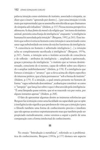 182 jonas gonçalves coelho
palavra intuição como sinônimo de instinto, associado à simpatia, ao
dizer que o inseto “apreende por dentro [...] por uma intuição (vivida
maisquerepresentada)queseassemelhasemdúvidaaoquechamamos
de simpatia adivinhadora” (ibidem, p.157) Nessa mesma perspectiva
afirmaemAsduasfontesdamoraledareligiãoque“emtornodoinstinto
animal,persistiuumafranjadeinteligência”enquanto“ainteligência
humanafoiaureoladapelaintuição”(Bergson,1992,p.265). Esseins-
tintoquesobreviverianohomemcomointuiçãoécaracterizadocomo
uma vaga nebulosidade em torno do núcleo luminoso da inteligência:
“A consciência no homem é sobretudo inteligência [...] a intuição
acha-se completamente sacrificada à inteligência” (Bergson, 1979a,
p.267). Assim, a intuição seria o instinto acrescido de consciência
e de reflexão – atributos da inteligência –, ampliado e aprimorado,
graças à presença da inteligência: “o instinto que se tornou desinte-
ressado, consciente de si mesmo, capaz de refletir sobre seu objeto e
de o ampliar indefinidamente” (ibidem, p.178). É a inteligência que
fornece à intuição o “arranco” que a eleva acima do objeto específico
de interesse prático, que a fazia permanecer “sob a forma de instinto”
(ibidem, p.179). E a intuição, a qual estaria presente no homem de
forma“vagaesobretudodescontínua”,acabariaporconstituir-secomo
o “lampejo” que lança luz sobre o que é obscurecido pela inteligência:
“É uma lâmpada quase extinta, que só se reacende vez por outra, por
alguns instantes apenas” (ibidem, p.268).
O fato de apresentar algumas dentre as inúmeras referências que
Bergsonfazàintuiçãocomoumafaculdadeoucapacidadequeseopõe
àinteligêncianãosignificaqueperdemosdevistaqueaintuiçãoépara
o filósofo também uma forma de conhecimento preciso e imediato
que não apenas acontece espontaneamente mas que também pode ser
propiciado metodicamente, como veremos a seguir a partir de uma
comparação com a forma intelectual de conhecimento.
III
No ensaio “Introdução à metafísica”, referindo-se à problemá-
tica do conhecimento, Bergson (1993a, p.177) destaca um aspecto
 
