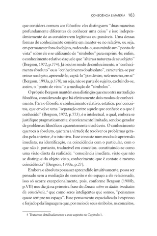 consciência e matéria  183
que considera comum aos filósofos: eles distinguem “duas maneiras
profundamente diferentes de conhecer uma coisa” e isso indepen-
dentemente de as considerarem legítimas ou possíveis. Uma dessas
formas de conhecimento consiste em manter-se no relativo, ou seja,
empermanecerforadoobjeto,rodeando-o,assumindoum“pontode
vista” sobre ele e se utilizando de “símbolos” para exprimi-lo; enfim,
oconhecimentorelativoéaqueleque“alteraanaturezadeseuobjeto”
(Bergson,1972,p.774).Jáooutromododeconhecimento,o“conheci-
mentoabsoluto”ouo“conhecimentodoabsoluto”,caracteriza-sepor
entrarnoobjeto,apreendê-lo,captá-lo“pordentro,nelemesmo,emsi”
(Bergson,1993a,p.178),ouseja,nãosepartedosujeito,excluindo-se,
assim, o “ponto de vista” e a mediação de “símbolos”.
OpróprioBergsonmantémessadistinçãoqueencontranatradição
filosófica, considerando que há efetivamente dois modos de conheci-
mento. Para o filósofo, o conhecimento relativo, estático, por concei-
tos, que envolve uma “separação entre aquele que conhece e o que é
conhecido” (Bergson, 1972, p.773), é o intelectual, o qual, embora se
justifiquepragmaticamente,éteoricamentelimitado,sendoogerador
de problemas filosóficos aparentemente insolúveis. O conhecimento
que toca o absoluto, que tem a virtude de resolver os problemas gera-
dos pelo anterior, é o intuitivo. Esse consiste num modo de apreensão
imediata, na identificação, na coincidência com o particular, com o
que não é, portanto, traduzível em conceitos, constituindo-se como
uma visão direta da realidade: “consciência imediata, visão que não
se distingue do objeto visto, conhecimento que é contato e mesmo
coincidência” (Bergson, 1993a, p.27).
Emboraoabsolutopossaserapreendidointuitivamente,possaser
pensado sem a mediação do conceito e do espaço a ele relacionado,
isso só ocorre excepcionalmente, pois, conforme Bergson (1988b,
p.VII) nos diz já na primeira frase do Ensaio sobre os dados imediatos
da consciência,4
que como seres inteligentes que somos, “pensamos
quase sempre no espaço”. Esse pensamento espacializado é expresso
eforjadopelalinguagemque,pormeiodeseussímbolos,osconceitos,
	 4	Tratamos detalhadamente a esse aspecto no Capítulo 1.
 