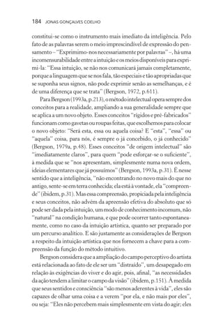 184 jonas gonçalves coelho
constitui-se como o instrumento mais imediato da inteligência. Pelo
fato de as palavras serem o meio imprescindível de expressão do pen-
samento–“Exprimimo-nosnecessariamenteporpalavras”–,háuma
incomensurabilidadeentreaintuiçãoeosmeiosdisponíveisparaexpri-
mi-la: “Essa intuição, se não nos comunicará jamais completamente,
porquealinguagemquesenosfala,tãoespeciaisetãoapropriadasque
se suponha seus signos, não pode exprimir senão as semelhanças, e é
de uma diferença que se trata” (Bergson, 1972, p.611).
ParaBergson(1993a,p.213),ométodointelectualoperasempredos
conceitos para a realidade, ampliando a sua generalidade sempre que
seaplicaaumnovoobjeto.Essesconceitos“rígidosepré-fabricados”
funcionamcomogavetasouroupasfeitas,queescolhemosparacolocar
o novo objeto: “Será esta, essa ou aquela coisa? E “esta”, “essa” ou
“aquela” coisa, para nós, é sempre o já concebido, o já conhecido”
(Bergson, 1979a, p.48). Esses conceitos “de origem intelectual” são
“imediatamente claros”, para quem “pode esforçar-se o suficiente”,
à medida que se “nos apresentam, simplesmente numa nova ordem,
ideias elementares que já possuímos” (Bergson, 1993a, p.31). É nesse
sentido que a inteligência, “não encontrando no novo mais do que no
antigo,sente-seemterraconhecida;elaestáàvontade,ela“compreen-
de”(ibidem,p.31).Masessacompreensão,propiciadapelainteligência
e seus conceitos, não advém da apreensão efetiva do absoluto que só
podeserdadapelaintuição,ummododeconhecimentoincomum,não
“natural” na condição humana, e que pode ocorrer tanto espontanea-
mente, como no caso da intuição artística, quanto ser preparado por
um percurso analítico. E são justamente as considerações de Bergson
a respeito da intuição artística que nos fornecem a chave para a com-
preensão da função do método intuitivo.
Bergsonconsideraqueaampliaçãodocampoperceptivodoartista
está relacionada ao fato de ele ser um “distraído”, um desapegado em
relação às exigências do viver e do agir, pois, afinal, “as necessidades
daaçãotendemalimitarocampodavisão”(ibidem,p.151).Àmedida
que seus sentidos e consciência “são menos aderentes à vida”, eles são
capazes de olhar uma coisa e a verem “por ela, e não mais por eles”,
ou seja: “Eles não percebem mais simplesmente em vista do agir; eles
 