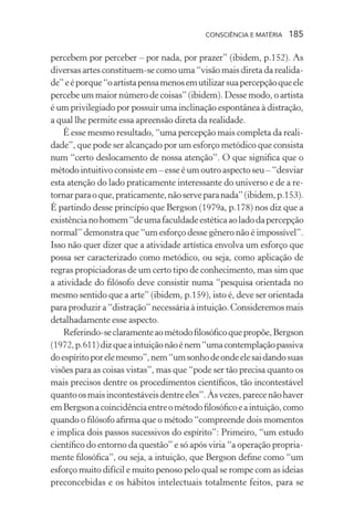 consciência e matéria  185
percebem por perceber – por nada, por prazer” (ibidem, p.152). As
diversas artes constituem-se como uma “visão mais direta da realida-
de”eéporque“oartistapensamenosemutilizarsuapercepçãoqueele
percebe um maior número de coisas” (ibidem). Desse modo, o artista
é um privilegiado por possuir uma inclinação espontânea à distração,
a qual lhe permite essa apreensão direta da realidade.
É esse mesmo resultado, “uma percepção mais completa da reali-
dade”, que pode ser alcançado por um esforço metódico que consista
num “certo deslocamento de nossa atenção”. O que significa que o
método intuitivo consiste em – esse é um outro aspecto seu – “desviar
esta atenção do lado praticamente interessante do universo e de a re-
tornarparaoque,praticamente,nãoserveparanada”(ibidem,p.153).
É partindo desse princípio que Bergson (1979a, p.178) nos diz que a
existêncianohomem“deumafaculdadeestéticaaoladodapercepção
normal” demonstra que “um esforço desse gênero não é impossível”.
Isso não quer dizer que a atividade artística envolva um esforço que
possa ser caracterizado como metódico, ou seja, como aplicação de
regras propiciadoras de um certo tipo de conhecimento, mas sim que
a atividade do filósofo deve consistir numa “pesquisa orientada no
mesmo sentido que a arte” (ibidem, p.159), isto é, deve ser orientada
paraproduzira“distração”necessáriaàintuição.Consideremosmais
detalhadamente esse aspecto.
Referindo-seclaramenteaométodofilosóficoquepropõe,Bergson
(1972,p.611)dizqueaintuiçãonãoénem“umacontemplaçãopassiva
doespíritoporelemesmo”,nem“umsonhodeondeelesaidandosuas
visões para as coisas vistas”, mas que “pode ser tão precisa quanto os
mais precisos dentre os procedimentos científicos, tão incontestável
quantoosmaisincontestáveisdentreeles”.Àsvezes,parecenãohaver
emBergsonacoincidênciaentreométodofilosóficoeaintuição,como
quando o filósofo afirma que o método “compreende dois momentos
e implica dois passos sucessivos do espírito”: Primeiro, “um estudo
científico do entorno da questão” e só após viria “a operação propria-
mente filosófica”, ou seja, a intuição, que Bergson define como “um
esforço muito difícil e muito penoso pelo qual se rompe com as ideias
preconcebidas e os hábitos intelectuais totalmente feitos, para se
 
