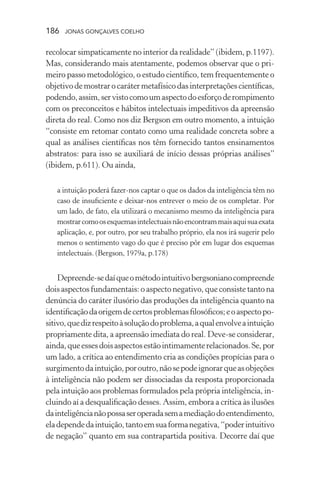 186 jonas gonçalves coelho
recolocar simpaticamente no interior da realidade” (ibidem, p.1197).
Mas, considerando mais atentamente, podemos observar que o pri-
meiro passo metodológico, o estudo científico, tem frequentemente o
objetivodemostrarocarátermetafísicodasinterpretaçõescientíficas,
podendo,assim,servistocomoumaspectodoesforçoderompimento
com os preconceitos e hábitos intelectuais impeditivos da apreensão
direta do real. Como nos diz Bergson em outro momento, a intuição
“consiste em retomar contato como uma realidade concreta sobre a
qual as análises científicas nos têm fornecido tantos ensinamentos
abstratos: para isso se auxiliará de início dessas próprias análises”
(ibidem, p.611). Ou ainda,
a intuição poderá fazer-nos captar o que os dados da inteligência têm no
caso de insuficiente e deixar-nos entrever o meio de os completar. Por
um lado, de fato, ela utilizará o mecanismo mesmo da inteligência para
mostrarcomoosesquemasintelectuaisnãoencontrammaisaquisuaexata
aplicação, e, por outro, por seu trabalho próprio, ela nos irá sugerir pelo
menos o sentimento vago do que é preciso pôr em lugar dos esquemas
intelectuais. (Bergson, 1979a, p.178)
Depreende-sedaíqueométodointuitivobergsonianocompreende
dois aspectos fundamentais: o aspecto negativo, que consiste tanto na
denúncia do caráter ilusório das produções da inteligência quanto na
identificaçãodaorigemdecertosproblemasfilosóficos;eoaspectopo-
sitivo,quedizrespeitoàsoluçãodoproblema,aqualenvolveaintuição
propriamente dita, a apreensão imediata do real. Deve-se considerar,
ainda,queessesdoisaspectosestãointimamenterelacionados.Se,por
um lado, a crítica ao entendimento cria as condições propícias para o
surgimentodaintuição,poroutro,nãosepodeignorarqueasobjeções
à inteligência não podem ser dissociadas da resposta proporcionada
pela intuição aos problemas formulados pela própria inteligência, in-
cluindo aí a desqualificação desses. Assim, embora a crítica às ilusões
dainteligêncianãopossaseroperadasemamediaçãodoentendimento,
eladependedaintuição,tantoemsuaformanegativa,“poderintuitivo
de negação” quanto em sua contrapartida positiva. Decorre daí que
 