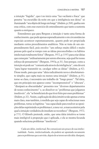 consciência e matéria  187
a intuição “fugidia”, que é no início uma “luz vacilante e fraca” que
penetra “na escuridão da noite em que a inteligência nos deixa” só
iluminando“seuobjetodelongeemlonge”(ibidem,p.268),ganhacom
essa crítica, com esse exercício do entendimento que tanto a sustenta
quanto a enriquece.
Entendemos que para Bergson a intuição é tanto uma forma de
conhecimento,quepodeapenasesporadicamenteeemcircunstâncias
especiais acontecer espontaneamente, quanto pode ser propiciada
mediante certos procedimentos analíticos. Não se trata de um em-
preendimento fácil, pois envolve “um esforço muito difícil e muito
penoso pelo qual se rompe com as ideias preconcebidas e os hábitos
intelectuaistotalmentefeitos”(Bergson,1972,p.1197)paracriarideias
quecomeçam“ordinariamenteporseremobscuras,sejaqualfornosso
esforço de pensamento” (Bergson, 1993a, p.31). Isso porque, como a
intuiçãosópodeser“comunicadaatravésdainteligência”,estadeverá
“para lograr transmitir-se, cavalgar sobre as ideias” (ibidem, p.42).
Desse modo, para que uma “ideia radicalmente nova e absolutamen-
te simples, que capta mais ou menos uma intuição” (ibidem, p.31),
torne-se clara, é necessário um trabalho de “longo prazo”. Tal ideia,
que em princípio nos aparece como “incompreensível” e “obscura”,
“dissipará as obscuridades” presentes nos “diversos departamentos
de nosso conhecimento” e, ao dissolver os “problemas que julgamos
insolúveis”,ela“sebeneficiarádoquetiverfeitoporessesproblemas”
(ibidem,p.32).Assim,aaplicaçãodaideiaintuitivanãoapenasatorna
mais clara, mas também, à medida que seja capaz de solucionar esses
problemas, torna-se legítima: “sua capacidade para resolver as oposi-
çõesdelassuprimindoosproblemasé,ameuver,amarcaexteriorpela
qual a intuição verdadeira do imediato se reconhece” (Bergson, 1972,
p.771). O filósofo pretende, então, que uma ideia intuitiva se torne
mais inteligível à proporção que é aplicada, e ela se mostra fecunda
quando soluciona problemas “insolúveis”.
Cada um deles, intelectual, lhe comunicará um pouco de sua intelec-
tualidade. Assim, intelectualizada, ela poderá ser apontada novamente
paraosproblemasqueaservirão,depoisdeseteremservidodela:dissipará,
 