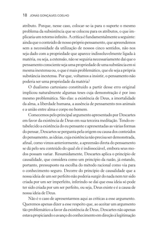 18 jonas gonçalves coelho
atributo. Porque, nesse caso, colocar-se-ia para o suporte o mesmo
problema da subsistência que se colocou para os atributos, o que im-
plicariaumretornoinfinito.Acríticaéfundamentalmenteaseguinte:
aindaqueoconteúdodenossoprópriopensamento,queapreendemos
sem a necessidade da utilização de nossos cinco sentidos, não nos
seja dado com a propriedade que aparece indissoluvelmente ligada à
matéria, ou seja, a extensão, não se seguiria necessariamente daí que o
pensamentoconscientesejaumapropriedadedeumasubstânciaemsi
mesmainextensaou,oqueémaisproblemático,queelesejaaprópria
substância inextensa. Por que, voltamos a insistir, o pensamento não
poderia ser uma propriedade da matéria?
O dualismo cartesiano constituído a partir desse erro original
implicou naturalmente algumas teses cuja demonstração é por isso
mesmo problemática. São elas: a existência de Deus, a imortalidade
da alma, a liberdade humana, a ausência de pensamento nos animais
e a união entre alma e corpo no homem.
Comecemos pelo principal argumento apresentado por Descartes
em favor da existência de Deus em sua terceira meditação.Tendo es-
tabelecido a existência do eu pensante e apresentadas as várias formas
do pensar, Descartes se pergunta pela origem ou causa dos conteúdos
dopensamento,asideias,cujaexistêncianãoprecisaserdemonstrada,
afinal, como vimos anteriormente, a apreensão direta do pensamento
se dá pelo seu conteúdo do qual ele é indissociável, embora seus mo-
dos possam variar. Resumidamente, Descartes aplica o princípio de
causalidade, que considera como um princípio da razão, já estando,
portanto, pressuposto na escolha do método racional como via para
o conhecimento seguro. Decorre do princípio de causalidade que a
nossa ideia de um ser perfeito não poderia surgir do nada nem ter sido
criada por um ser imperfeito, inferindo-se daí que essa ideia só pode
ter sido criada por um ser perfeito, ou seja, Deus existe e é a causa de
nossa ideia de Deus.
Não é o caso de apresentarmos aqui as críticas a esse argumento.
Queremos apenas dizer a esse respeito que, ao aceitar um argumento
tão problemático a favor da existência de Deus, Descartes não apenas
estavapropiciandooavançodoconhecimentoemdireçãoàlegitimação
 