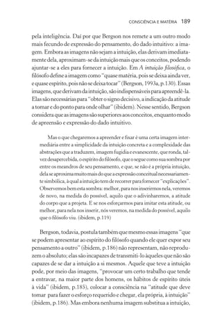 consciência e matéria  189
pela inteligência. Daí por que Bergson nos remete a um outro modo
mais fecundo de expressão do pensamento, do dado intuitivo: a ima-
gem.Emboraasimagensnãosejamaintuição,elasderivamimediata-
mentedela,aproximam-sedaintuiçãomaisqueosconceitos,podendo
ajuntar-se a eles para fornecer a intuição. Em A intuição filosófica, o
filósofodefineaimagemcomo“quasematéria,poissedeixaaindaver,
equaseespírito,poisnãosedeixatocar”(Bergson,1993a,p.130).Essas
imagens,quederivamdaintuição,sãoindispensáveisparaapreendê-la.
Elassãonecessáriaspara“obterosignodecisivo,aindicaçãodaatitude
atomaredopontoparaondeolhar”(ibidem).Nessesentido,Bergson
consideraqueasimagenssãosuperioresaosconceitos,enquantomodo
de apreensão e expressão do dado intuitivo.
Mas o que chegaremos a apreender e fixar é uma certa imagem inter-
mediária entre a simplicidade da intuição concreta e a complexidade das
abstraçõesqueatraduzem,imagemfugidiaeevanescente,queronda,tal-
vezdesapercebida,oespíritodofilósofo,queoseguecomosuasombrapor
entre os meandros de seu pensamento, e que, se não é a própria intuição,
delaseaproximamuitomaisdoqueaexpressãoconceitualnecessariamen-
tesimbólica,àqualaintuiçãotemderecorrerparafornecer“explicações”.
Observemosbemestasombra:melhor,paranosinserirmosnela,veremos
de novo, na medida do possível, aquilo que o adivinharemos, a atitude
do corpo que a projeta. E se nos esforçarmos para imitar esta atitude, ou
melhor,paranelanosinserir,nósveremos,namedidadopossível,aquilo
que o filósofo viu. (ibidem, p.119)
Bergson,todavia,postulatambémquemesmoessasimagens“que
se podem apresentar ao espírito do filósofo quando ele quer expor seu
pensamento a outro” (ibidem, p.186) não representam, não reprodu-
zemoabsoluto;elassãoincapazesdetransmiti-loàquelesquenãosão
capazes de se dar a intuição a si mesmos. Aquele que teve a intuição
pode, por meio das imagens, “provocar um certo trabalho que tende
a entravar, na maior parte dos homens, os hábitos de espírito úteis
à vida” (ibidem, p.185), colocar a consciência na “atitude que deve
tomar para fazer o esforço requerido e chegar, ela própria, à intuição”
(ibidem, p.186). Mas embora nenhuma imagem substitua a intuição,
 