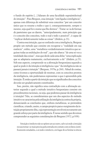 consciência e matéria  191
o fundo do espírito [...] falaram de uma faculdade supraintelectual
de intuição”. Para Bergson, essa intuição “está ligada à inteligência”,
apenas com diferença de substituir seus conceitos “por um conceito
único que os resume a todos e que é, consequentemente, sempre o
mesmo, seja qual for o nome que lhe dermos”.Tratar-se-ia de formas
de panteísmo que ao darem, “antecipadamente, num princípio que
é o conceito dos conceitos, todo o real e todo o possível”, é capaz de
“explicar dedutivamente todas as coisas” (ibidem, p.25).
Contra essa intuição, que se confunde com a inteligência, Bergson
propõe um método que consiste em recuperar a “realidade em sua
essência”, enfim, uma “metafísica verdadeiramente intuitiva que se-
guisse todas as ondulações do real”, que não abarca “de uma só vez a
totalidadedascoisas”,masquedádecadaumadelas“umaexplicação
que se adaptaria exatamente, exclusivamente a ela” (ibidem, p.25).
Sob esse aspecto, compreende-se a afirmação bergsoniana segundo a
qual se pode ir da intuição à inteligência e que “da inteligência não se
passará jamais à intuição” (Bergson, 1979a, p.268). Afinal de contas,
como tivemos a oportunidade de mostrar, com os conceitos prontos
da inteligência, não poderíamos representar o que é apreendido pela
intuição.Éentãoapartirdaintuiçãoqueossignificadosdosconceitos
deverão ser gradativamente constituídos.
Isso, porém, não significa uma contradição com a afirmação an-
terior segundo a qual o método intuitivo bergsoniano consiste em
procedimentos racionais, ou seja, que podemos passar da inteligência
à intuição? Não, se considerarmos que um dos aspectos do método
intuitivosecaracterizapelautilizaçãodainteligênciacontraelaprópria,
denunciando as conclusões que, embora metafísicas, se pretendem
científicas, criando, assim, o campo propício para o surgimento da in-
tuiçãopropriamentedita,cujarepresentaçãoenvolveránovamenteum
grandeesforçoporpartedainteligência.Énessesentidoquedevemos
compreender as seguintes considerações de Bergson (1972, p.938):
Intuiçãoeintelectonãoseopõemumaooutro,salvoaíondeaintuição
recusatornar-semaisprecisapelaentradaemcontatocomosfatoscienti-
ficamente estudados, e aí onde o intelecto, em lugar de se limitar à ciência
 