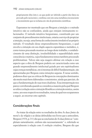 192 jonas gonçalves coelho
propriamente dita (isto é, ao que pode ser inferido a partir dos fatos ou
provado pelo raciocínio), combina com isto uma metafísica inconsciente
e inconsistente que se reclama em vão de pretensões científicas.
Esperamos ter mostrado que em Bergson a intuição e o método
intuitivo não se confundem, ainda que estejam intimamente re-
lacionados. O método intuitivo bergsoniano, constituído por um
conjuntodeprocedimentosintelectuais,estariaaserviçodepropiciar
aintuição,ouseja,umaformadeconhecimentoirredutívelaopróprio
método. O resultado desse empreendimento bergsoniano, o qual
envolve a intuição em seu duplo aspecto espontâneo e metódico, é,
como temos procurado mostrar ao longo deste trabalho, o estabele-
cimento de uma distinção, irredutibilidade e separabilidade entre
consciência e matéria, cujos fundamentos temos também procurado
problematizar. Talvez não seja exagero afirmar em relação a esse
aspecto que a obra de Bergson poderia ser caracterizada como um
grande empreendimento intelectual guiado por um espiritualismo
cujascrençasmetafísicas,emsimesmasdedifícilfundamentação,são
apresentadas por Bergson como intuições seguras. E nesse sentido,
podemos dizer que as críticas de Bergson às concepções dominantes
são muito mais bem elaboradas e consistentes, ainda que parciais, do
que a fundamentação de suas teses dualistas. Essa interpretação nos
parececorroboradaquandoseconsideraamaneirapelaqualBergson
serefereàrelaçãoentreaintuiçãofilosóficaeaintuiçãomística,assim
como, aos seus respectivos resultados, tema do qual nos ocuparemos
a seguir, ao encerrar este capítulo.
Considerações finais
Ao tratar da relação entre os resultados da obra As duas fontes da
moral e da religião e as ideias defendidas nos livros que a antecedem,
Bergson(1978,p.211)dizqueasconclusõesdeAs duas fontesas“com-
pletam naturalmente, embora não necessariamente” e, referindo-se
especialmente à relação com A evolução criadora, Bergson diz que
 
