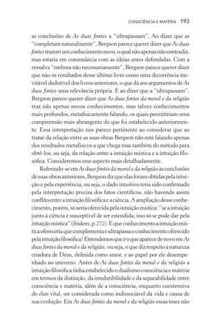 consciência e matéria  193
as conclusões de As duas fontes a “ultrapassam”. Ao dizer que as
“completamnaturalmente”,BergsonparecequererdizerqueAs duas
fontes trazemumconhecimentonovo,oqualnãoapenasnãocontradiz,
mas estaria em consonância com as ideias antes defendidas. Com a
ressalva “embora não necessariamente”, Bergson parece querer dizer
que não os resultados desse último livro como uma decorrência ine-
vitável dedutível dos livros anteriores, o que dá aos argumentos de As
duas fontes uma relevância própria. E ao dizer que a “ultrapassam”,
Bergson parece querer dizer que As duas fontes da moral e da religião
traz não apenas novos conhecimentos, mas talvez conhecimentos
mais profundos, metafisicamente falando, os quais permitiriam uma
compreensão mais abrangente do que foi estabelecido anteriormen-
te. Essa interpretação nos parece pertinente ao considerar que ao
tratar da relação entre as suas obras Bergson não está falando apenas
dos resultados metafísicos a que chega mas também do método para
obtê-los, ou seja, da relação entre a intuição mística e a intuição filo-
sófica. Consideremos esse aspecto mais detalhadamente.
Referindo-seemAs duas fontes da moral e da religião àsconclusões
desuasobrasanteriores,Bergsondizqueelasforamobtidaspelaintui-
ção e pela experiência, ou seja, o dado intuitivo teria sido confirmado
pela interpretação precisa dos fatos científicos, não havendo assim
conflitoentreaintuiçãofilosóficaeaciência.Aampliaçãodesseconhe-
cimento,porém,sóseriaoferecidapelaintuiçãomística:“seaintuição
junto à ciência é susceptível de ser estendida, isso só se pode dar pela
intuiçãomística”(ibidem,p.272).Equeconhecimentoaintuiçãomís-
ticaofereceriaquecomplementaeultrapassaoconhecimentooferecido
pelaintuiçãofilosófica?EntendemosqueéoqueaparecedenovoemAs
duas fontes da moral e da religião, ouseja,oquedizrespeitoànatureza
criadora de Deus, definida como amor, e ao papel por ele desempe-
nhado no universo. Antes de As duas fontes da moral e da religião a
intuiçãofilosóficatinhaestabelecidoodualismoconsciênciaematéria
em termos da distinção, da irredutibilidade e da separabilidade entre
consciência e matéria, além de a consciência, enquanto coextensiva
do élan vital, ser considerada como indissociável da vida e causa de
sua evolução. Em As duas fontes da moral e da religião essas teses não
 
