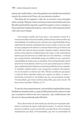 194 jonas gonçalves coelho
apenassãoconfirmadas,comoelasganhamumsentidotranscendente
a partir da existência de Deus e de sua natureza criadora.
Não deixa de ser sugestivo o fato de, ao resumir a sua concepção
sobreacriação,Bergsonofazeremtermosmuitocaracterísticosdeuma
filosofia espiritualista segundo a qual Deus aparece como a energia ou
forçaespiritualcriadoradamatéria,comooélan vitalresponsávelpela
vida e por sua evolução.
Uma energia criadora que fosse amor, e que quisesse extrair de si
mesmaseresdignosdeseremamados,poderiasemearassimmundoscuja
materialidade, na medida em que contrasta com a espiritualidade divina,
exprimiria tão somente a distinção entre o que é criado e o que cria, entre
as notas justapostas da sinfonia e a emoção indivisível que as deixou cair
fora dela. Em cada um desses mundos, impulso criador e matéria bruta
seriam os dois aspectos complementares da criação: a vida, mantendo da
matéria que ela atravessa sua subdivisão em seres distintos, e as forças
que carrega ficando confundidas juntas na medida em que o permite a
espacialidade da matéria que as manifesta. Essa interpenetração não foi
possível em nosso planeta; tudo leva a crer que a matéria que se verificou
aquicomplementardavidapoucoseprestouparalhefavoreceroimpulso.
A impulsão original ensejou, pois, progressos evolutivos divergentes,
em vez de manter-se indivisa até o fim. Mesmo na linha em que passou
o essencial dessa impulsão acabou por esgotar seu efeito, ou antes, o
movimento converteu-se, de retilíneo que era, em movimento circular.
A humanidade, que está no extremo dessa linha, gira nesse círculo. Tal
fora a nossa conclusão. (ibidem, p.272)
Ecomojávimosanteriormente,essametafísicaespiritualistaestaria
fundadanaintuiçãomística,aqual,problematicamente,parecerevelar
que os próprios místicos são seres especiais, cujo conhecimento não
deveria ser desconsiderado pelos filósofos.
Para a desenvolver de outro modo que não fosse por suposições arbi-
trárias, só teríamos de seguir a indicação do místico. A corrente vital que
atravessa a matéria, e que é sem dúvida a sua razão de ser, nós a tomamos
simplesmente por dada. Da humanidade, que está na extremidade da
 