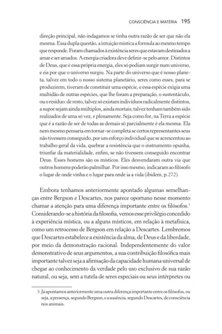 consciência e matéria  195
direção principal, não indagamos se tinha outra razão de ser que não ela
mesma.Essaduplaquestão,aintuiçãomísticaaformulaaomesmotempo
queresponde.Foramchamadosàexistênciaseresqueestavamdestinadosa
amareseramados.Aenergiacriadoradevedefinir-sepeloamor.Distintos
de Deus, que é essa própria energia, eles só podiam surgir num universo,
e eis por que o universo surgiu. Na parte do universo que é nosso plane-
ta, talvez em todo o nosso sistema planetário, seres como esses, para se
produzirem, tiveram de constituir uma espécie, e essa espécie exigia uma
multidão de outras espécies, que lhe foram a preparação, o sustentáculo,
ouoresíduo:deresto,talvezsóexistamindivíduosradicalmentedistintos,
asuporsejamaindamúltiplos,aindamortais;talveztenhamtambémsido
realizados de uma só vez, e plenamente. Seja como for, naTerra a espécie
que é a razão de ser de todas as demais só parcialmente é ela mesma. Ela
nemmesmopensariaemtornar-secompletasecertosrepresentantesseus
nãotivessemconseguido,porumesforçoindividualqueseacrescentouao
trabalho geral da vida, quebrar a resistência que o instrumento opunha,
triunfar da materialidade, enfim, se não tivessem conseguido encontrar
Deus. Esses homens são os místicos. Eles desvendaram outra via que
outroshomenspoderãopalmilhar.Porissomesmo,indicaramaofilósofo
o lugar de onde vinha e o lugar para onde ia a vida (ibidem, p.272).
Embora tenhamos anteriormente apontado algumas semelhan-
ças entre Bergson e Descartes, nos parece oportuno nesse momento
chamar a atenção para uma diferença importante entre os filósofos.5
Considerando-seahistóriadafilosofia,vemosesseprivilégioconcedido
à experiência mística, ou a alguns místicos, em relação à metafísica,
como um retrocesso de Bergson em relação a Descartes. Lembremos
queDescartesestabeleceaexistênciadaalma,deDeusedaliberdade,
por meio da demonstração racional. Independentemente do valor
demonstrativo de seus argumentos, a sua contribuição filosófica mais
importantetalvezsejaaafirmaçãodacapacidadehumanauniversalde
chegar ao conhecimento da verdade pelo uso exclusivo de sua razão
natural, ou seja, sem a tutela de seres especiais ou seus intérpretes ou
	 5	Jáapontamosanteriormenteumaoutradiferençaimportanteentreosfilósofos,ou
seja,apresença,segundoBergson,eaausência,segundoDescartes,deconsciência
nos animais.
 