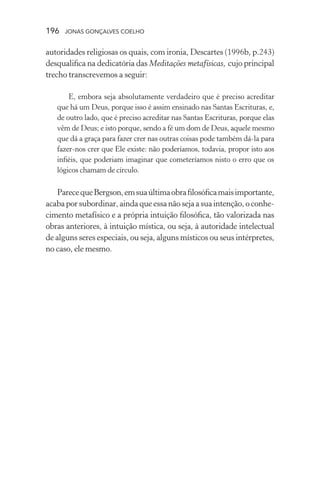 196 jonas gonçalves coelho
autoridades religiosas os quais, com ironia, Descartes (1996b, p.243)
desqualifica na dedicatória das Meditações metafísicas, cujo principal
trecho transcrevemos a seguir:
E, embora seja absolutamente verdadeiro que é preciso acreditar
que há um Deus, porque isso é assim ensinado nas Santas Escrituras, e,
de outro lado, que é preciso acreditar nas Santas Escrituras, porque elas
vêm de Deus; e isto porque, sendo a fé um dom de Deus, aquele mesmo
que dá a graça para fazer crer nas outras coisas pode também dá-la para
fazer-nos crer que Ele existe: não poderíamos, todavia, propor isto aos
infiéis, que poderiam imaginar que cometeríamos nisto o erro que os
lógicos chamam de círculo.
ParecequeBergson,emsuaúltimaobrafilosóficamaisimportante,
acaba por subordinar, ainda que essa não seja a sua intenção, o conhe-
cimento metafísico e a própria intuição filosófica, tão valorizada nas
obras anteriores, à intuição mística, ou seja, à autoridade intelectual
de alguns seres especiais, ou seja, alguns místicos ou seus intérpretes,
no caso, ele mesmo.
 