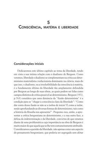 5
Consciência, matéria e liberdade
Considerações iniciais
Dedicaremos este último capítulo ao tema da liberdade, tendo
em vista a sua íntima relação com o dualismo de Bergson. Como
veremos, liberdade e dualismo se complementam na crítica ao deter-
minismo materialista e reducionista dominante na ciência, mais do
que isso, o dualismo, ou a irredutibilidade da consciência à matéria,
é o fundamento último da liberdade tão amplamente defendida
por Bergson ao longo de suas obras, as quais podem ser lidas como
camposdistintosdecríticapossívelaodeterminismo.Bergson(1972,
p.763) considera que uma denúncia da “ilusão determinista” é a
condição para se “chegar à consciência clara da liberdade”: “Como
dar conta dessa ilusão se não se a isolou de início? E como a isolar,
senão aprofundando as diversas formas de determinismo, tais como
a história da filosofia nos apresenta?”. Propomo-nos, então, a apre-
sentar a crítica bergsoniana ao determinismo, e a sua outra face, a
defesa da indeterminação e da liberdade, convictos de que estamos
diante de uma problemática cuja importância na obra de Bergson é
muitomaiordoqueaquelaqueselhetemcostumeiramenteatribuído.
Consideramos a questão da liberdade, não apenas como um aspecto
do pensamento bergsoniano, que poderia ser segregado sem afetar
 