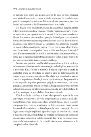 198 jonas gonçalves coelho
os demais, mas como um ponto a partir do qual se pode oferecer
uma visão do conjunto e, nesse sentido, como um fio condutor que
permite acompanhar o desenvolvimento de seu pensamento em sua
íntima relação com o dualismo consciência e matéria.
No Ensaio sobre os dados imediatos da consciência, Bergson critica
o determinismo com base em uma reflexão “epistemológica”, procu-
randomostrarqueoproblemadaliberdadeé,defato,umpseudopro-
blema, fruto do modo natural de operação da inteligência, e que as di-
ficuldadesinerentesàsconcepçõestradicionaistantododeterminismo
quantodolivre-arbítriopodemsersuperadaspelaapreensãoimediata
dainterioridadepsicológica a qual se revela como essencialmentedis-
tintadamatéria,comoespírito.Decorredaíatesedequealiberdadeé
umadimensãoessencialdoespírito,inerenteàsuanaturezaprofunda,
aindaqueasaçõesnãosejamfrequentementelivres,oqueéexplicado
por sua subordinação às necessidades práticas.
Nasobrasseguintes,essaliberdadeessencialdoespíritoéconfron-
tadacomasváriasformasdedeterminação:asbiológicas,asmateriais
e as sociais. Em Matéria e memória, Bergson se propõe a tarefa de
sustentar a tese da liberdade do espírito ante as determinações do
corpo, o que faz que a questão da liberdade seja tratada de maneira
correlataaoproblemadarelaçãoentreespíritoecorpo.Bergsoncritica
a tese segundo a qual os processos psíquicos conscientes, tais como
percepçãoememória,podemserexplicadosapenasapartirdocérebro
defendendo,contraomaterialismoreducionista,airredutibilidadedo
espírito ao corpo, ou seja, da liberdade à necessidade.
Em A evolução criadora, a liberdade é pensada a partir de uma
concepção evolucionista da vida. Bergson critica as teorias evolucio-
nistas tradicionais, as mecanicistas e as finalistas, as quais estariam
comprometidas com alguma forma de determinismo. Contra essas
formas de determinismo o filósofo propõe uma concepção de evo-
lução como criação explicada a partir da ação de um élan vital sobre
a matéria, ou seja, de um força ou energia espiritual que explicaria
não apenas a natureza e indeterminação das várias formas de vida,
mas também o surgimento da consciência em seus vários níveis de
complexidade e liberdade.
 