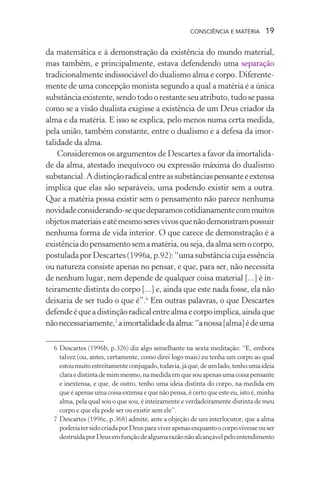 consciência e matéria  19
da matemática e à demonstração da existência do mundo material,
mas também, e principalmente, estava defendendo uma separação
tradicionalmente indissociável do dualismo alma e corpo. Diferente-
mente de uma concepção monista segundo a qual a matéria é a única
substância existente, sendo todo o restante seu atributo, tudo se passa
como se a visão dualista exigisse a existência de um Deus criador da
alma e da matéria. E isso se explica, pelo menos numa certa medida,
pela união, também constante, entre o dualismo e a defesa da imor-
talidade da alma.
Consideremos os argumentos de Descartes a favor da imortalida-
de da alma, atestado inequívoco ou expressão máxima do dualismo
substancial.Adistinçãoradicalentreassubstânciaspensanteeextensa
implica que elas são separáveis, uma podendo existir sem a outra.
Que a matéria possa existir sem o pensamento não parece nenhuma
novidadeconsiderando-sequedeparamoscotidianamentecommuitos
objetosmateriaiseatémesmoseresvivosquenãodemonstrampossuir
nenhuma forma de vida interior. O que carece de demonstração é a
existênciadopensamentosemamatéria,ouseja,daalmasemocorpo,
postuladaporDescartes(1996a,p.92):“umasubstânciacujaessência
ou natureza consiste apenas no pensar, e que, para ser, não necessita
de nenhum lugar, nem depende de qualquer coisa material [...] é in-
teiramente distinta do corpo [...] e, ainda que este nada fosse, ela não
deixaria de ser tudo o que é”.6
Em outras palavras, o que Descartes
defendeéqueadistinçãoradicalentrealmaecorpoimplica,aindaque
nãonecessariamente,7
aimortalidadedaalma:“anossa[alma]édeuma
	 6	Descartes (1996b, p.326) diz algo semelhante na sexta meditação: “E, embora
talvez (ou, antes, certamente, como direi logo mais) eu tenha um corpo ao qual
estoumuitoestreitamenteconjugado,todavia,jáque,deumlado,tenhoumaideia
claraedistintademimmesmo,namedidaemquesouapenasumacoisapensante
e inextensa, e que, de outro, tenho uma ideia distinta do corpo, na medida em
que é apenas uma coisa extensa e que não pensa, é certo que este eu, isto é, minha
alma, pela qual sou o que sou, é inteiramente e verdadeiramente distinta de meu
corpo e que ela pode ser ou existir sem ele”.
	 7	Descartes (1996c, p.368) admite, ante a objeção de um interlocutor, que a alma
poderiatersidocriadaporDeusparaviverapenasenquantoocorpovivesseouser
destruídaporDeusemfunçãodealgumarazãonãoalcançávelpeloentendimento
 