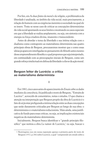 consciência e matéria  199
Porfim,emAs duas fontes da moral e da religião,aproblemáticada
liberdade é analisada, no âmbito da vida social, mais precisamente, a
relação do homem com as exigências inerentes à sociedade na qual ele
se insere. Trata-se nesse caso de criticar as concepções deterministas
davidasocialapontandoosseuslimitesemostrandooscasosespeciais
em que a liberdade se realiza amplamente, ou seja, em sintonia com a
energia ou força criadora divina, imanente e transcendente.
Antes de abordar o tema da liberdade e sua íntima relação com o
dualismo como contraponto ao materialismo determinista nas quatro
principais obras de Bergson, procuraremos mostrar que e como essas
ideiasjáapareceminterligadasnopensamentodofilósofoantesmesmo
desseempreendimentofilosóficooqualpropomosquesejainterpretado,
em continuidade com as preocupações iniciais de Bergson, como um
grandeesforçointelectualemdefesadaliberdadeeafavordaaçãomoral.
Bergson leitor de Lucrécio: a crítica
ao materialismo determinista
I
Em1883,cincoanosantesdoaparecimentodoEnsaiosobreosdados
imediatos da consciência,foipublicadootextodeBergson,“Extraitsde
Lucrèce”, acrescido de comentários, notas e estudos. O que chama a
atenção na interpretação que Bergson propõe da obra de Lucrécio é o
fatodeaíjáestarprefiguradaaíntimarelaçãoentreasduasconcepções
que serão duramente criticadas por Bergson ao longo de sua obra: o
determinismoeomaterialismoreducionista.Maisainda,umajustifi-
cativa de fundo para essas críticas, ou seja, as implicações existenciais
negativas do materialismo determinista.
Inicialmente, Bergson busca identificar o “grande princípio filo-
sófico” que norteia a obra La nature de Lucrécio,1
ou seja, buscar o
	 1	Restringimo-nos em nossa exposição apenas à primeira parte do texto de
Bergson (1972, p.266) sobre Lucrécio, a qual “compreende um estudo sobre a
 