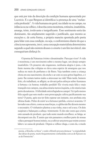 200 jonas gonçalves coelho
que está por trás da descrição da condição humana apresentada por
Lucrécio. E o que Bergson aí identifica é a presença de uma “melan-
colia profunda”. A vida humana em geral, na cidade ou no campo, na
infânciaounavelhice,édescritacomomonótona,rotineira,insatisfeita,
amarga, triste, irrelevante e insignificante. Esse sentimento seria tão
dominante, tão amplamente sugerido e justificado, que mesmo as
exceções e, de certa forma, a própria maneira apontada pelo poeta
para lidar com essa condição, ou seja, o conformismo diante do que a
ciêncianosapresenta,istoé,umaconcepçãomaterialistadeterminista
segundo a qual não existem deuses e a morte é um fim inevitável, não
conseguiriam disfarçá-lo.
O poema da Natureza é triste e desanimador. Para que viver? A vida
é monótona; é um movimento sobre o mesmo lugar, um desejo sempre
insatisfeito. Os prazeres são enganosos, nenhuma alegria é pura, e da
fonte mesma das volúpias se eleva uma espécie de amargura que nos
sufoca no meio de perfumes e de flores. Veja também como a criança
chora em seu nascimento; ela enche o ar com os seus gritos lúgubres, e é
justo: lhe restam tantos males a atravessar na vida! Mais tarde, homem
feito, ele trabalhará, se afligirá, se elevará pelos esforços sobre-humanos
à fortuna e às honras; trabalho perdido! Ele viveria mais feliz e mais
tranquilo nos campos, sua alma estaria menos inquieta, e ele estaria mais
perto da natureza. A felicidade está refugiadano campo?Aíé pelo menos
feliz aquele que sem medo e sem preocupação cultiva pacificamente sua
terra? O poeta, após nos ter feito esperar um instante, nos arrebata esta
última ilusão. Pobre de mim! se a fortuna é pérfida, a terra é avarenta. O
lavrador usa o ferro, como as suas forças, e a gleba não lhe dá nem mesmo
o necessário. O vinhateiro plantou a sua vinha, mas o sol a seca. Os dois
suspiram e balançam a cabeça tristemente. E eles não veem que a terra
está cansada de produzir, que tudo neste mundo envelhece, se fatiga, se
decomporá um dia. É assim que nós passamos a melhor parte de nossas
vidasaperseguirhonrasinúteis,ouacultivarumaterraqueresisteanosso
labor e se cansa de produzir. Depois a velhice chega, e com ela, o medo
poesia, a filosofia e a física” e onde o filósofo procura destacar “a originalidade
das ideias do poeta, muito frequentemente confundidas com as de Epicuro ou
as de Demócrito”.
 