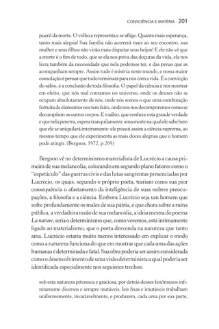 consciência e matéria  201
pueril da morte. O velho a representa e se aflige. Quanto mais esperança,
tanto mais alegria! Sua família não acorrerá mais ao seu encontro, sua
mulher e seus filhos não virão mais disputar seus beijos! E ele não vê que
a morte é o fim de tudo, que se ela nos priva das doçuras da vida, ela nos
livra também da necessidade que nela podemos ter, e das penas que as
acompanham sempre. Assim tudo é miséria neste mundo, e nossa maior
consolaçãoépensarquetudoterminaráparanóscomavida.Éaconvicção
do sábio, é a conclusão de toda filosofia. O papel da ciência é nos mostrar
em efeito, que nós mal contamos no universo, onde os deuses não se
ocupam absolutamente de nós, onde nós somos o que uma combinação
fortuitadeelementosnostemfeito,ondenósnosdecomporemoscomose
decompõemosoutroscorpos.Eosábio,queconheceestagrandeverdade
equenelapenetra,esperatranquilamenteumamortenaqualelesabebem
que ele se aniquilará inteiramente: ele possui assim a ciência suprema, ao
mesmo tempo que ele experimenta as mais doces alegrias que o homem
pode atingir. (Bergson, 1972, p.269)
Bergson vê no determinismo materialista de Lucrécio a causa pri-
meira de sua melancolia, colocando em segundo plano fatores como o
“espetáculo”dasguerras civis e das lutas sangrentaspresenciadaspor
Lucrécio, os quais, segundo o próprio poeta, trariam como sua pior
consequência o afastamento da inteligência de suas nobres preocu-
pações, a filosofia e a ciência. Embora Lucrécio seja um homem que
sofre profundamente os males de sua pátria, e que chora sobre a ruína
pública,averdadeirarazãodesuamelancolia,aideiamestradopoema
La nature,seriaodeterminismoque,comoveremos,estáintimamente
ligado ao materialismo, que o poeta desvenda na natureza que tanto
ama. Lucrécio estaria muito menos interessado em explicar o modo
como a natureza funciona do que em mostrar que cada uma das ações
humanasédeterminadaefatal.Suaobrapoderiaserassimconsiderada
comoodesenvolvimentodeumavisãodeterministaaqualpoderiaser
identificada especialmente nos seguintes trechos:
sob esta natureza pitoresca e graciosa, por detrás desses fenômenos infi-
nitamente diversos e sempre mutáveis, leis fixas e imutáveis trabalham
uniformemente, invariavelmente, e produzem, cada uma por sua parte,
 