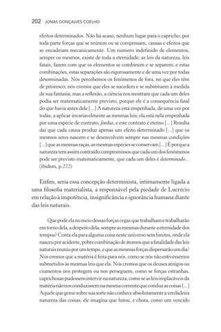 202 jonas gonçalves coelho
efeitos determinados. Não há acaso, nenhum lugar para o capricho; por
toda parte forças que se reúnem ou se compensam, causas e efeitos que
se encadeiam mecanicamente. Um número indefinido de elementos,
sempre os mesmos, existe de toda a eternidade; as leis da natureza, leis
fatais, fazem com que os elementos se combinem e se separem; e estas
combinações, estas separações são rigorosamente e de uma vez por todas
determinadas. Nós percebemos os fenômenos de fora, no que eles têm
de pitoresco; nós cremos que eles se sucedem e se substituem à medida
de sua fantasia; mas a reflexão, a ciência nos mostram que cada um deles
podia ser matematicamente previsto, porque ele é a consequência fatal
do que havia antes dele [...] A natureza está empenhada, de uma vez por
todas, a aplicar invariavelmente as mesmas leis; ela está nela empenhada
por uma espécie de contrato, foedus, e este contrato é eterno [...] Resulta
daí que cada causa produz apenas um efeito determinado [...] que os
mesmos seres nascem e se desenvolvem sempre nas mesmas condições
[...]queasmesmasraças,asmesmasespéciesseconservam[...]Éporquea
naturezatemassimcontraídocompromissosquecadaumdosfenômenos
pode ser previsto matematicamente, que cada um deles é determinado...
(ibidem, p.272)
Enfim, seria essa concepção determinista, intimamente ligada a
uma filosofia materialista, a responsável pela piedade de Lucrécio
em relação à impotência, insignificância e ignorância humana diante
das leis naturais.
Quepodeelanomeiodessasforçascegasquetrabalhametrabalharão
emtornodela,adespeitodela,sempreasmesmasduranteaeternidadedos
tempos?Contaelaparaalgumacoisanesteuniversosemlimites,ondeela
nasceuporacidente,pobrecombinaçãodeátomosqueafatalidadedasleis
naturaisreuniuporumtempo,equeasmesmasforçasdispersarãoumdia?
Nós cremos que a matéria é feita para nós, como se nós não estivéssemos
submetidos às mesmas leis que ela. Nós cremos que os deuses amigos ou
ciumentos nos protegem ou nos perseguem, como se forças estranhas,
caprichosaspudessemintervirnanatureza,comoseasleisimplacáveisda
matérianãonosconduzissemnamesmacorrentequeconduzascoisas[...]
Aquelequegemesobresuasortenãoconheceabsolutamenteaverdadeira
natureza das coisas; ele imagina que lutou, e chora, como um vencido
 