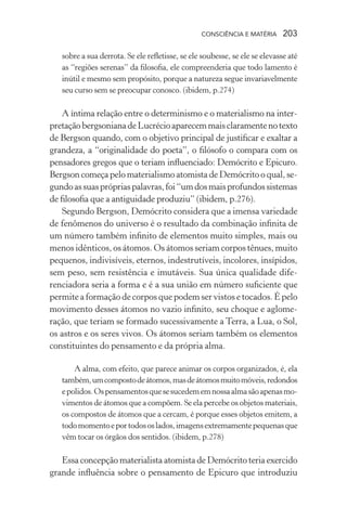 consciência e matéria  203
sobre a sua derrota. Se ele refletisse, se ele soubesse, se ele se elevasse até
as “regiões serenas” da filosofia, ele compreenderia que todo lamento é
inútil e mesmo sem propósito, porque a natureza segue invariavelmente
seu curso sem se preocupar conosco. (ibidem, p.274)
A íntima relação entre o determinismo e o materialismo na inter-
pretaçãobergsonianadeLucrécioaparecemmaisclaramentenotexto
de Bergson quando, com o objetivo principal de justificar e exaltar a
grandeza, a “originalidade do poeta”, o filósofo o compara com os
pensadores gregos que o teriam influenciado: Demócrito e Epicuro.
Bergson começa pelo materialismo atomista de Demócrito o qual, se-
gundoassuasprópriaspalavras,foi“umdosmaisprofundossistemas
de filosofia que a antiguidade produziu” (ibidem, p.276).
Segundo Bergson, Demócrito considera que a imensa variedade
de fenômenos do universo é o resultado da combinação infinita de
um número também infinito de elementos muito simples, mais ou
menos idênticos, os átomos. Os átomos seriam corpos tênues, muito
pequenos, indivisíveis, eternos, indestrutíveis, incolores, insípidos,
sem peso, sem resistência e imutáveis. Sua única qualidade dife-
renciadora seria a forma e é a sua união em número suficiente que
permite a formação de corpos que podem ser vistos e tocados. É pelo
movimento desses átomos no vazio infinito, seu choque e aglome-
ração, que teriam se formado sucessivamente a Terra, a Lua, o Sol,
os astros e os seres vivos. Os átomos seriam também os elementos
constituintes do pensamento e da própria alma.
A alma, com efeito, que parece animar os corpos organizados, é, ela
também,umcompostodeátomos,masdeátomosmuitomóveis,redondos
epolidos.Ospensamentosquesesucedememnossaalmasãoapenasmo-
vimentos de átomos que a compõem. Se ela percebe os objetos materiais,
os compostos de átomos que a cercam, é porque esses objetos emitem, a
todomomentoeportodososlados,imagensextremamentepequenasque
vêm tocar os órgãos dos sentidos. (ibidem, p.278)
Essa concepção materialista atomista de Demócrito teria exercido
grande influência sobre o pensamento de Epicuro que introduziu
 