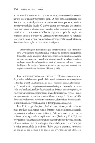 204 jonas gonçalves coelho
acréscimos importantes em relação ao comportamento dos átomos,
alguns dos quais apresentamos aqui. O peso seria a qualidade dos
átomos responsável pelo seu movimento eterno, paralelo, vertical
e com velocidades iguais. O desvio casual do percurso dos átomos
teria provocado o choque entre muitos deles originando assim um
movimento rotatório ou turbilhonar responsável pela formação dos
mundos, ou seja, a ordem e a variedade que observamos na natureza
inanimada e viva seriam o resultado da eterna combinação fortuita de
átomos e não da ação de uma causa inteligente.
As combinações maravilhosas que admiramos hoje e que chamamos
seres vivos deviam, pois, fatalmente produzir-se desde que se espere um
tempo tão longo: elas se produziram; e como as outras desapareceram,
incapazesqueeramdeviveredeseconservar,nósnãopercebemossenãoas
melhores,ascombinaçõesperfeitas,enósadmiramosaordem,apretensa
inteligência da natureza. Somente o acaso as tem engendrado, como tem
engendrado milhares de outras. (ibidem, p.282)
Essemesmoprocessocasualresponsávelpelosurgimentodomun-
do, da vida e do homem, produziria, inevitavelmente, a destruição de
todoseles,etambémaformaçãodenovosmundos,eassimeternamen-
te: “o movimento perpétuo dos átomos fará que em um dia ou outro
tudo se dissolverá, tudo se decomporá; os átomos, tornados poeira, se
reaproximarãoainda;combinaçõesnovasdarãomundosnovos;eassim
sucessivamente,durantetodaaeternidadedotempo”(ibidem,p.282).
Sendoaalmahumanacompostaporátomos,elatambémdesapareceria,
seus átomos desagregariam com a decomposição do corpo.
Para Epicuro, porém, isso não é um mal, visto que não teríamos
mais motivos para temer nem o inferno, nem os deuses, os quais,
mesmo que se admita a sua existência, “são incapazes de intervir no
universo,vistoquetudoseexplicasemeles”(ibidem,p.283).Epicuro
privilegiavaoviverfeliz,acreditandoqueoobjetoexclusivodafilosofia
é tornar mais curto o caminho para a felicidade, entendida como paz
interior e serenidade de espírito: “Saber gozar o presente, se colocar
ao abrigo da inquietude e do medo, eis a verdadeira sabedoria e o
 