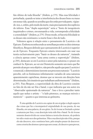 consciência e matéria  205
fim último de toda filosofia” (ibidem, p.279). Mas essa felicidade é
perturbada, quando se teme a interferência dos deuses bons ou maus
emnossavida,quandoseacreditaqueelesestãoportodaparte,vigian-
do-nos,e,enfim,pelomedodamorte,maisprecisamentedossuplícios
do inferno. Essa “dupla superstição” seria a “fonte de inesgotáveis
inquietudes e crimes, envenenando a vida, corrompendo a felicidade
e a moralidade” (ibidem, p.279). Desse modo, só haveria felicidade se
os deuses não existissem e a morte fosse o fim de tudo.
Voltemos agora à relação entre o pensamento de Lucrécio e de
Epicuro.Emborareconhecendoassemelhançasentreosdoissistemas
filosóficos,BergsondefendequeopensamentodeLucrécioésuperior
ao de Epicuro. Enquanto Epicuro estaria interessado em usar sua
teoria exclusivamente para “banir os deuses da natureza”, tratando
a ciência apenas como “uma arma contra a superstição” (ibidem,
p.284), destacam-se em Lucrécio o amor pela natureza e o prazer em
conhecê-la. Epicuro, ao ver em Demócrito somente um meio que lhe
permitealcançaroseuobjetivo,nãopercebeaquiloqueparaLucrécioé
oessencial,odeterminismoinerenteaosprocessosnaturais:“Lucrécio
percebe, sob os fenômenos infinitamente variados de uma natureza
aparentemente caprichosa, átomos que se movem em direções bem
determinadas,leisimutáveisquetrabalhamuniformemente”(ibidem,
p.285). Para Bergson, a superioridade da obra de Lucrécio consiste
no fato de ela não ser fria e banal, o que indicaria que seu autor era
“observador apaixonado da natureza”. Isso o leva a perceber tanto
aquilo que seduz o artista – “o lado pitoresco, as nuanças móveis e
mutáveis” – quanto o que interessa ao geômetra.
É esta aptidão de Lucrécio em captar de um só golpe o duplo aspecto
das coisas que faz a incomparável originalidade de sua poesia, de sua
filosofia, em uma palavra, de seu gênio. Se ele tivesse se limitado a pintar
a natureza por fora, a sua descrição teria sido fria e banal. Se ele tivesse
somente desenvolvido em versos latinos a teoria dos átomos, ele poderia
ter sido o mais seco dos geômetras. Mas a sua descrição não é fria, porque
ele não descreve, nós o sentimos bem, pelo simples prazer de descrever:
comoateoriadosátomosopreocupasemcessar,eledescreveparaprovar,
 