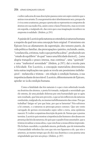 206 jonas gonçalves coelho
esobrecadaumadesuasdescriçõespassoucomoumsoprooratórioqueo
animaenosarrasta.Easuageometrianãoéabsolutamenteseca,porqueela
évivacomoanatureza,porqueopoetanãoserepresentaoscompostosde
átomos em sua nudez fria, assim como o fazia Demócrito, mas os reveste
em seguida, e malgrado ele, das cores que a sua imaginação reconhece ou
empresta à realidade. (ibidem, p.285)
ApaixãodeLucréciopelanaturezaseestenderiaànaturezahumana
a respeito da qual tem uma concepção bem original. O atomismo em
Epicuro leva ao afastamento da superstição, dos temores pueris, da
vida política e familiar, das preocupações e paixões, excluindo, assim,
“amelancolia,atristeza,tudooqueperturbaaalma”,produzindoum
“estadodeequilíbrio”doqual“nasceumafelicidadedurável[...]uma
alegria tranquila e pouco intensa, mas contínua”, uma “quietude”
e uma “inalterável serenidade” (ibidem, p.287); daí a receita para
a felicidade. Em Lucrécio, a concepção materialista determinista
teria outras implicações nas quais se revela um pessimismo indisfar-
çável – melancolia e tristeza – em relação à condição humana, à sua
impotênciadiantedoinevitável.Lucrécio,diferentementedeEpicuro,
apiedar-se-ia da condição humana.
Como a fatalidade das leis naturais é o que o tem sobretudo tocado
na doutrina dos átomos, o poeta foi tomado, malgrado a serenidade que
ele ostenta, de uma piedade dolorosa por esta humanidade que se agita
sem resultado, que luta sem proveito, e que as leis inflexíveis da natureza
conduzirão,malgradoela,noimensoturbilhonamentodascoisas.Porque
trabalhar? fatigar-se? por que lutar, por que se lamentar? Nós sofremos
a lei comum, e a natureza se preocupa pouco conosco. Que um vento
carregado de germes envenenados sopre sobre a terra, uma epidemia
nascerá. E é sobre a espantosa descrição da peste de Atenas que o poema
termina.Lucrécioquismostraraimpotênciadoshomensedosdeusesem
presençadasleisdanatureza;elequisqueoquadrofosseassustador,quea
tristeza invadisse a nossa alma, e que esta fosse a nossa última impressão.
Ele foi bem-sucedido; e a piedade sincera, profunda, que ele testemunha
à humanidade sofredora faz com que nós nos liguemos a ele, que nós o
amemos, ao mesmo tempo que ele dá à sua doutrina e a seu poema uma
originalidade que tem seu preço. (ibidem, p.287)
 