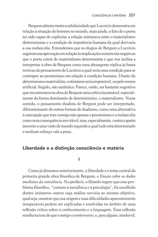 consciência e matéria  207
BergsonadmiramuitoasolidariedadequeLucréciodemonstraem
relação à situação do homem no mundo, mais ainda, o fato de o poeta
ter sido capaz de explicitar a relação intrínseca entre o materialismo
determinismo e a condição de impotência humana da qual derivaria
a sua melancolia. Entendemos que os elogios de Bergson a Lucrécio
sugeremsuaaprovaçãoemrelaçãoàsimplicaçõesexistenciaisnegativas
que o poeta extrai do materialismo determinista o que nos inclina a
interpretar a obra de Bergson como uma abrangente réplica às bases
teóricasdopensamentodeLucrécioaqualseriaumacondiçãoparase
contrapor ao pessimismo em relação à condição humana. Diante do
determinismomaterialista,ootimismoseriaimpossível,oupelomenos
artificial, fingido, não autêntico. Parece, então, ser bastante sugestivo
queencontremosnaobradeBergsonumacríticaincansável,especial-
mente da forma dominante de determinismo, o materialismo. Nesse
sentido, o pensamento dualista de Bergson pode ser interpretado,
diferentemente de outras formas de dualismo, como uma alternativa
à concepção que traz consigo não apenas o pessimismo e a melancolia
comoumaconsequênciainevitável,mas,especialmente,contraaapatia
inerenteaumavisãodemundosegundoaqualtudoestádeterminado
e nenhum esforço vale a pena.
Liberdade e a distinção consciência e matéria
I
Como já dissemos anteriormente, a liberdade é o tema central da
primeira grande obra filosófica de Bergson, o Ensaio sobre os dados
imediatos da consciência. No prefácio, o filósofo sugere que esse pro-
blema filosófico, “comum à metafísica e à psicologia”, foi escolhido
dentre inúmeros outros cuja análise serviria ao mesmo objetivo,
qual seja, mostrar que sua origem e suas dificuldades aparentemente
insuperáveis podem ser explicadas e resolvidas no âmbito de uma
reflexão crítica sobre o conhecimento e a linguagem. Essa reflexão
resultanatesedequeoantigoecontroverso,e,paraalguns,insolúvel,
 