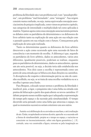 208 jonas gonçalves coelho
problemadaliberdadenãoéumproblemareal:éum“pseudoproble-
ma”, um problema “mal formulado”, uma “miragem”. Sua origem
consiste numa confusão, ou seja, numa equivocada concepção asso-
ciacionista do psíquico implicada, como vimos no primeiro capítulo,
nas categorias de intensidade e multiplicidade tal como aplicadas à
matéria.Vejamosagoracomoessaconcepçãoassociacionistapermeia
os debates entre os partidários do determinismo e os defensores do
livre-arbítrio tanto na explicação de uma ação em sua relação com
o passado quanto em sua relação com o futuro. Começaremos pela
explicação de uma ação realizada.
Tanto os deterministas quanto os defensores do livre-arbítrio
descrevem a ação como ocorrendo após uma sucessão de fatos de
consciência e um momento de escolha. A diferença é que, segundo
os partidários do livre-arbítrio, dados os antecedentes, vários atos
diferentes, igualmente possíveis, poderiam se realizar, enquanto
para os partidários do determinismo, dados os antecedentes, apenas
um ato seria possível, ou seja, a decisão teria sido estabelecida nos
antecedentes. Nos dois casos a escolha é representada como um
ponto de uma estrada que se bifurca em duas direções ou caminhos.
A divergência diz respeito à determinação prévia ou não do cami-
nho escolhido, ou seja, se se trata de uma escolha verdadeira ou se a
escolha é apenas uma ilusão.
Para Bergson, colocado nesses termos o problema da liberdade é
insolúvel, pois, a rigor, o psiquismo não é uma linha ou estrada com
pontos de bifurcação a partir dos quais abrem-se novos caminhos. O
debate proposto nesses moldes supõe que é adequada a representação
do tempo pelo espaço e da sucessão pela simultaneidade. O tempo
decorrido seria pensado como uma linha que atravessa o espaço, no
qual os momentos sucessivos seriam exteriores uns aos outros.
Assistiu-seàdeliberaçãodoeuemtodasassuasfases,eatéàrealização
doato.Então,recapitulandoostermosdasérie,apercebe-seasucessãosob
a forma de simultaneidade, projeta-se o tempo no espaço, e raciocina-se
consciente ou inconscientemente, sobre esta figura geométrica [...] E,
contudo, uma vez construída a figura, remonta-se pela imaginação ao
 