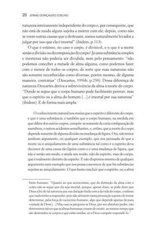 20 jonas gonçalves coelho
naturezainteiramenteindependentedocorpoe,porconseguinte,que
não está de modo algum sujeita a morrer com ele; depois, como não
se veem outras causas que a destruam, somos naturalmente levados a
julgar por isso que ela é imortal” (ibidem, p.113).
O que é extenso, no caso o corpo, é divisível, e o que é a morte
senãoadivisãooudecomposiçãodocorpo?Jáumasubstânciasimples
e inextensa não poderia ser dividida, nem pelo pensamento: “não
podemos conceber a metade de alma alguma, como podemos fazer
com o menor de todos os corpos; de sorte que suas naturezas não
são somente reconhecidas como diversas, porém mesmo, de alguma
maneira, contrárias” (Descartes, 1996b, p.250). Dessa diferença de
natureza Descartes deriva a sobrevivência da alma à morte do corpo:
“Donde se segue que o corpo humano pode facilmente perecer, mas
que o espírito ou a alma do homem [...] é imortal por sua natureza”
(ibidem). E de forma mais ampla:
Oconhecimentonaturalnosensinaqueoespíritoédiferentedocorpo,
e que é uma substância; e também que o corpo humano, na medida em
quediferedosoutroscorpos,compõe-sesomentedecertaconfiguraçãode
membros,eoutrosacidentessemelhantes,e,enfim,queamortedocorpo
dependesomentedealgumadivisãooumudançadefigura.Ora,nãotemos
nenhum argumento, ou qualquer exemplo, que nos persuada de que a
morte ou o aniquilamento de uma substância tal como é o espírito deva
decorrer de uma causa tão ligeira como o é uma mudança de figura, que
não é senão um modo, e ainda um modo, não do espírito, mas do corpo,
que é realmente distinto do espírito. E não dispomos mesmo de qualquer
argumento nem exemplo que nos possa convencer de que há substâncias
sujeitas ao aniquilamento. O que basta concluir que o espírito, ou a alma
finito humano. “Quanto ao que acrescentais, que da distinção da alma com o
corpo não se segue que ela seja imortal, porque, apesar disso, se pode dizer que
Deusafezdetalnaturezaquesuaduraçãofindacomadavidadocorpo,confesso
que nada tenho a responder; pois não alimento tanta presunção a ponto de tentar
determinar, pela força do raciocínio humano, algo que depende apenas da pura
vontade de Deus [...] Mas caso se pergunte se Deus, por seu absoluto poder, não
determinoutalvezqueasalmashumanascessemdeexistir,aomesmotempoque
são destruídos os corpos a que estão unidas, só a Deus compete respondê-lo.”
 
