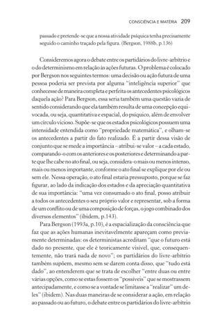 consciência e matéria  209
passado e pretende-se que a nossa atividade psíquica tenha precisamente
seguido o caminho traçado pela figura. (Bergson, 1988b, p.136)
Consideremosagoraodebateentreospartidáriosdolivre-arbítrioe
ododeterminismoemrelaçãoàsaçõesfuturas.Oproblemaécolocado
porBergsonnosseguintestermos:umadecisãoouaçãofuturadeuma
pessoa poderia ser prevista por alguma “inteligência superior” que
conhecessedemaneiracompletaeperfeitaosantecedentespsicológicos
daquela ação? Para Bergson, essa seria também uma questão vazia de
sentidoconsiderandoqueelatambémresultadeumaconcepçãoequi-
vocada, ou seja, quantitativa e espacial, do psíquico, além de envolver
umcírculovicioso.Supõe-sequeosestadospsicológicospossuemuma
intensidade entendida como “propriedade matemática”, e olham-se
os antecedentes a partir do fato realizado. É a partir dessa visão de
conjuntoquesemedeaimportância–atribui-sevalor–acadaestado,
comparando-ocomosanterioreseosposterioresedeterminandoapar-
tequelhecabenoatofinal,ouseja,considera-omaisoumenosintenso,
maisoumenosimportante,conformeoatofinalseexpliqueporeleou
sem ele. Nessa operação, o ato final estaria pressuposto, porque se faz
figurar, ao lado da indicação dos estados e da apreciação quantitativa
de sua importância: “uma vez consumado o ato final, posso atribuir
a todos os antecedentes o seu próprio valor e representar, sob a forma
deumconflitooudeumacomposiçãodeforças,ojogocombinadodos
diversos elementos” (ibidem, p.143).
Para Bergson (1993a, p.10), é a espacialização da consciência que
faz que as ações humanas inevitavelmente apareçam como previa-
mente determinadas: os deterministas acreditam “que o futuro está
dado no presente, que ele é teoricamente visível, que, consequen-
temente, não trará nada de novo”; os partidários do livre-arbítrio
também supõem, mesmo sem se darem conta disso, que “tudo está
dado”, ao entenderem que se trata de escolher “entre duas ou entre
váriasopções,comoseestasfossemos“possíveis”quesemostrassem
antecipadamente,ecomoseavontadeselimitassea“realizar”umde-
les” (ibidem). Nas duas maneiras de se considerar a ação, em relação
aopassadoouaofuturo,odebateentreospartidáriosdolivre-arbítrio
 